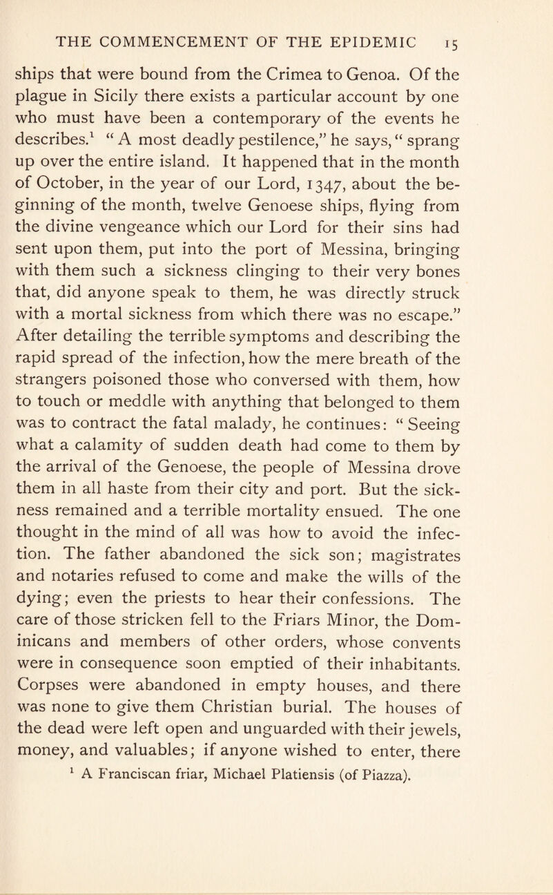 ships that were bound from the Crimea to Genoa. Of the plague in Sicily there exists a particular account by one who must have been a contemporary of the events he describes.1 “ A most deadly pestilence,” he says, “ sprang up over the entire island. It happened that in the month of October, in the year of our Lord, 1347, about the be¬ ginning of the month, twelve Genoese ships, flying from the divine vengeance which our Lord for their sins had sent upon them, put into the port of Messina, bringing with them such a sickness clinging to their very bones that, did anyone speak to them, he was directly struck with a mortal sickness from which there was no escape.” After detailing the terrible symptoms and describing the rapid spread of the infection, how the mere breath of the strangers poisoned those who conversed with them, how to touch or meddle with anything that belonged to them was to contract the fatal malady, he continues: “ Seeing what a calamity of sudden death had come to them by the arrival of the Genoese, the people of Messina drove them in all haste from their city and port. But the sick¬ ness remained and a terrible mortality ensued. The one thought in the mind of all was how to avoid the infec¬ tion. The father abandoned the sick son; magistrates and notaries refused to come and make the wills of the dying; even the priests to hear their confessions. The care of those stricken fell to the Friars Minor, the Dom¬ inicans and members of other orders, whose convents were in consequence soon emptied of their inhabitants. Corpses were abandoned in empty houses, and there was none to give them Christian burial. The houses of the dead were left open and unguarded with their jewels, money, and valuables; if anyone wished to enter, there 1 A Franciscan friar, Michael Platiensis (of Piazza).