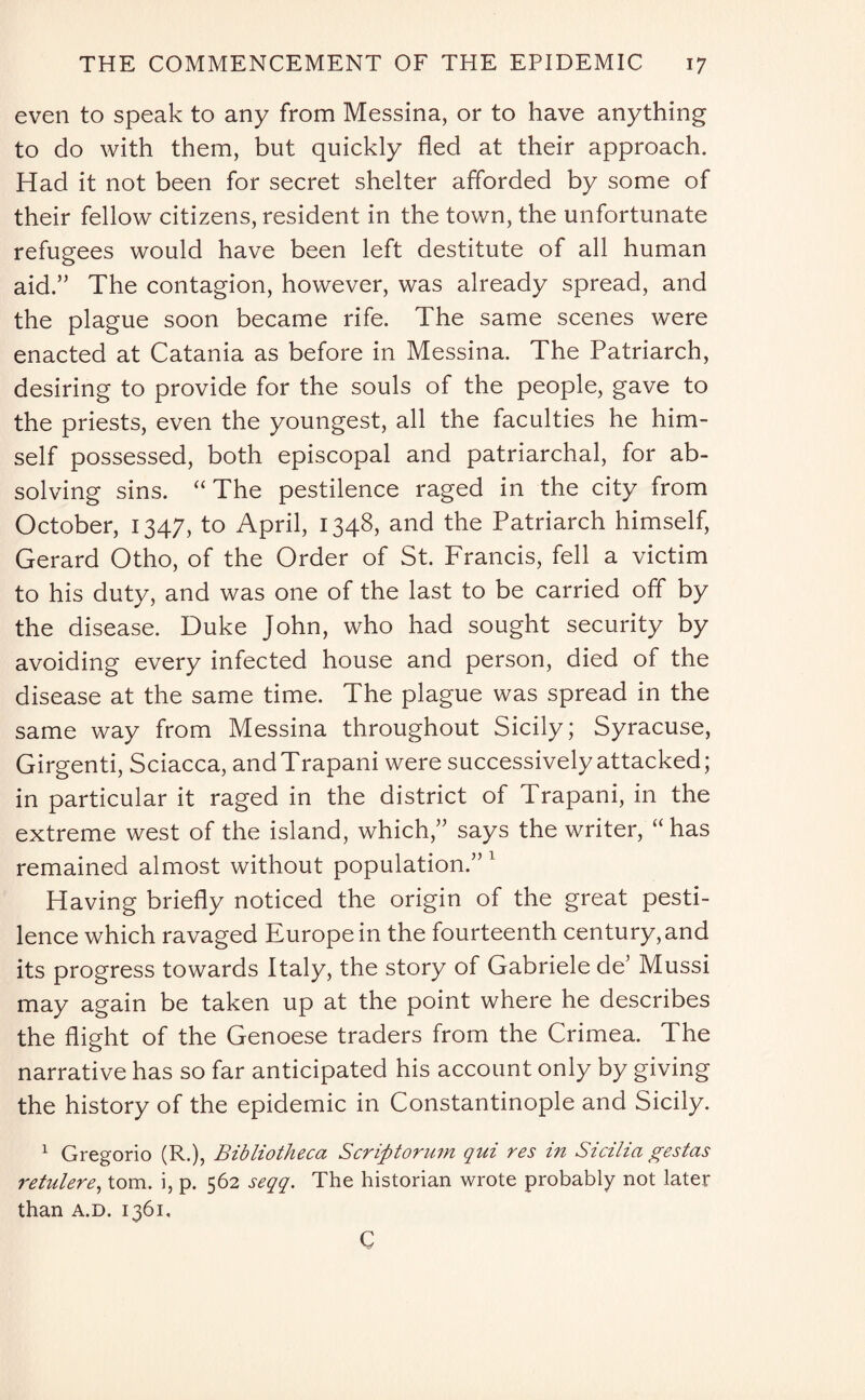 even to speak to any from Messina, or to have anything to do with them, but quickly fled at their approach. Had it not been for secret shelter afforded by some of their fellow citizens, resident in the town, the unfortunate refugees would have been left destitute of all human aid.” The contagion, however, was already spread, and the plague soon became rife. The same scenes were enacted at Catania as before in Messina. The Patriarch, desiring to provide for the souls of the people, gave to the priests, even the youngest, all the faculties he him¬ self possessed, both episcopal and patriarchal, for ab¬ solving sins. “ The pestilence raged in the city from October, 1347, to April, 1348, and the Patriarch himself, Gerard Otho, of the Order of St. Francis, fell a victim to his duty, and was one of the last to be carried off by the disease. Duke John, who had sought security by avoiding every infected house and person, died of the disease at the same time. The plague was spread in the same way from Messina throughout Sicily; Syracuse, Girgenti, Sciacca, andTrapani were successively attacked; in particular it raged in the district of Trapani, in the extreme west of the island, which,” says the writer, “ has remained almost without population.”1 Having briefly noticed the origin of the great pesti¬ lence which ravaged Europe in the fourteenth century, and its progress towards Italy, the story of Gabriele de’ Mussi may again be taken up at the point where he describes the flight of the Genoese traders from the Crimea. The narrative has so far anticipated his account only by giving the history of the epidemic in Constantinople and Sicily. 1 Gregorio (R.), Bibliotheca Scriptorum qui res in Sicilia gestas retulere, tom. i, p. 562 seqq. The historian wrote probably not later than a.d. 1361. C