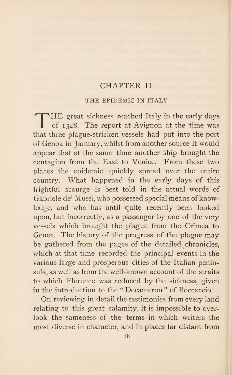 THE EPIDEMIC IN ITALY HE great sickness reached Italy in the early days JL of 1348. The report at Avignon at the time was that three plague-stricken vessels had put into the port of Genoa in January, whilst from another source it would appear that at the same time another ship brought the contagion from the East to Venice. From these two places the epidemic quickly spread over the entire country. What happened in the early days of this frightful scourge is best told in the actual words of Gabriele de’ Mussi, who possessed special means of know¬ ledge, and who has until quite recently been looked upon, but incorrectly, as a passenger by one of the very vessels which brought the plague from the Crimea to Genoa. The history of the progress of the plague may be gathered from the pages of the detailed chronicles, which at that time recorded the principal events in the various large and prosperous cities of the Italian penin¬ sula, as well as from the well-known account of the straits to which Florence was reduced by the sickness, given in the introduction to the “ Decameron ” of Boccaccio. On reviewing in detail the testimonies from every land relating to this great calamity, it is impossible to over¬ look the sameness of the terms in which writers the most diverse in character, and in places far distant from