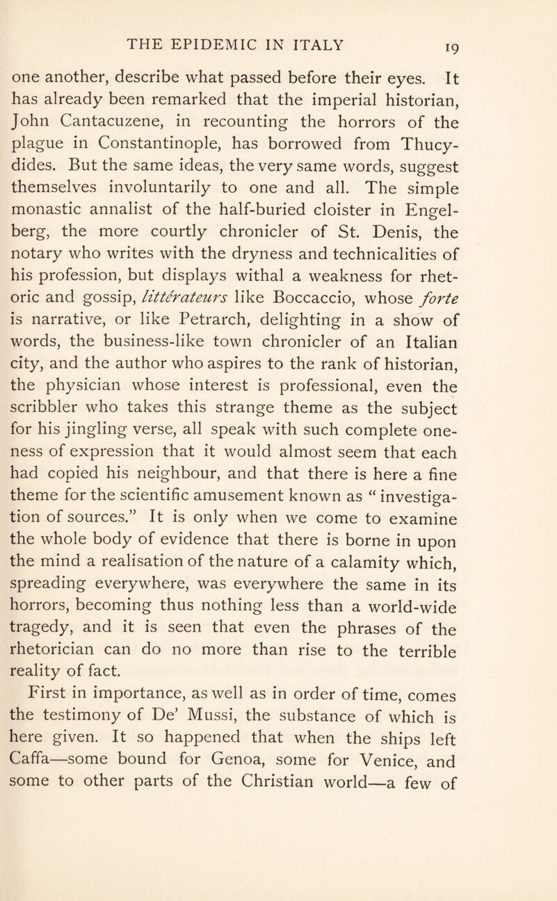 one another, describe what passed before their eyes. It has already been remarked that the imperial historian, John Cantacuzene, in recounting the horrors of the plague in Constantinople, has borrowed from Thucy¬ dides. But the same ideas, the very same words, suggest themselves involuntarily to one and all. The simple monastic annalist of the half-buried cloister in Eng-el- o berg, the more courtly chronicler of St. Denis, the notary who writes with the dryness and technicalities of his profession, but displays withal a weakness for rhet¬ oric and gossip, litterateurs like Boccaccio, whose forte is narrative, or like Petrarch, delighting in a show of words, the business-like town chronicler of an Italian city, and the author who aspires to the rank of historian, the physician whose interest is professional, even the scribbler who takes this strange theme as the subject for his jingling verse, all speak with such complete one¬ ness of expression that it would almost seem that each had copied his neighbour, and that there is here a fine theme for the scientific amusement known as “ investiga¬ tion of sources.” It is only when we come to examine the whole body of evidence that there is borne in upon the mind a realisation of the nature of a calamity which, spreading everywhere, was everywhere the same in its horrors, becoming thus nothing less than a world-wide tragedy, and it is seen that even the phrases of the rhetorician can do no more than rise to the terrible reality of fact. First in importance, as well as in order of time, comes the testimony of De’ Mussi, the substance of which is here given. It so happened that when the ships left Caffa—some bound for Genoa, some for Venice, and some to other parts of the Christian world—a few of