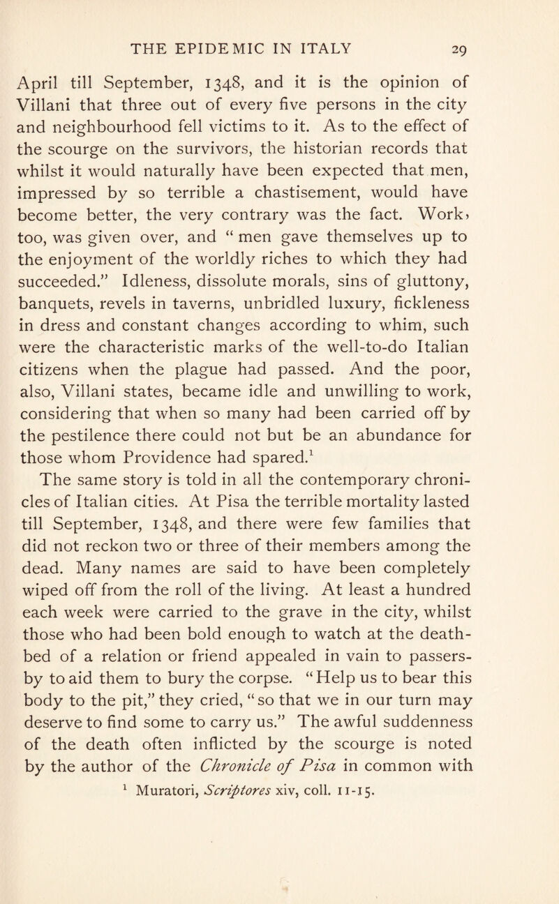 April till September, 1348, and it is the opinion of Villani that three out of every five persons in the city and neighbourhood fell victims to it. As to the effect of the scourge on the survivors, the historian records that whilst it would naturally have been expected that men, impressed by so terrible a chastisement, would have become better, the very contrary was the fact. Work) too, was given over, and “ men gave themselves up to the enjoyment of the worldly riches to which they had succeeded.” Idleness, dissolute morals, sins of gluttony, banquets, revels in taverns, unbridled luxury, fickleness in dress and constant changes according to whim, such were the characteristic marks of the well-to-do Italian citizens when the plague had passed. And the poor, also, Villani states, became idle and unwilling to work, considering that when so many had been carried off by the pestilence there could not but be an abundance for those whom Providence had spared.1 The same story is told in all the contemporary chroni¬ cles of Italian cities. At Pisa the terrible mortality lasted till September, 1348, and there were few families that did not reckon two or three of their members among the dead. Many names are said to have been completely wiped off from the roll of the living. At least a hundred each week were carried to the grave in the city, whilst those who had been bold enough to watch at the death¬ bed of a relation or friend appealed in vain to passers- by to aid them to bury the corpse. “Help us to bear this body to the pit,” they cried, “so that we in our turn may deserve to find some to carry us.” The awful suddenness of the death often inflicted by the scourge is noted by the author of the Chronicle of Pisa in common with 1 Muratori, Scrifitores xiv, coll. 11 -15.