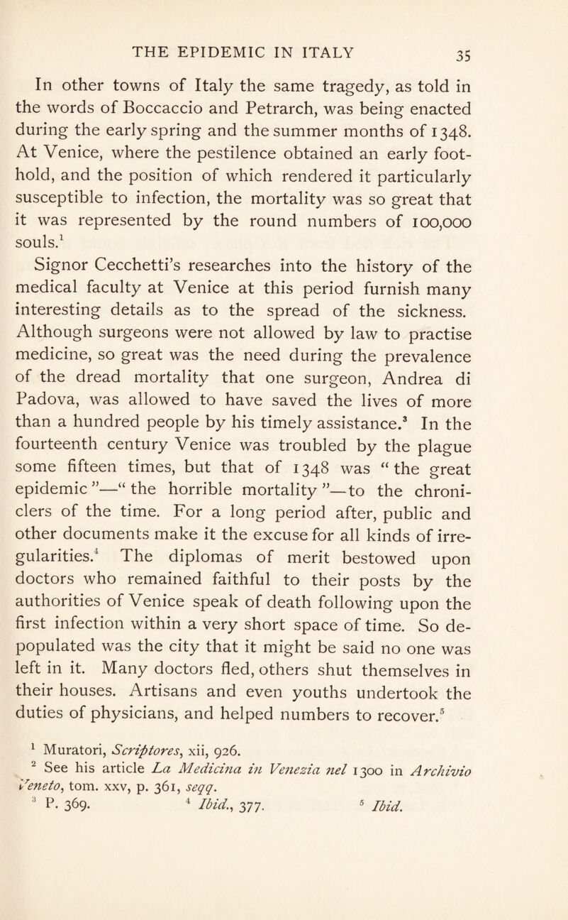 In other towns of Italy the same tragedy, as told in the words of Boccaccio and Petrarch, was being enacted during the early spring and the summer months of 1348. At Venice, where the pestilence obtained an early foot¬ hold, and the position of which rendered it particularly susceptible to infection, the mortality was so great that it was represented by the round numbers of 100,000 souls.1 2 Signor Cecchetti’s researches into the history of the medical faculty at Venice at this period furnish many interesting details as to the spread of the sickness. Although surgeons were not allowed by law to practise medicine, so great was the need during the prevalence of the dread mortality that one surgeon, Andrea di Padova, was allowed to have saved the lives of more than a hundred people by his timely assistance.3 In the fourteenth century Venice was troubled by the plague some fifteen times, but that of 1348 was “the great epidemic ”—“ the horrible mortality ”—to the chroni¬ clers of the time. For a long period after, public and other documents make it the excuse for all kinds of irre¬ gularities.4 The diplomas of merit bestowed upon doctors who remained faithful to their posts by the authorities of Venice speak of death following upon the first infection within a very short space of time. So de¬ populated was the city that it might be said no one was left in it. Many doctors fled, others shut themselves in their houses. Artisans and even youths undertook the duties of physicians, and helped numbers to recover.5 1 Muratori, Scrip tores, xii, 926. 2 See his article La Medicina in Venezia nel 1300 in Archivio Veneto, tom. xxv, p. 361, seqq. 3 P- 369. 4 Ibid., 377. 5 Ibid.