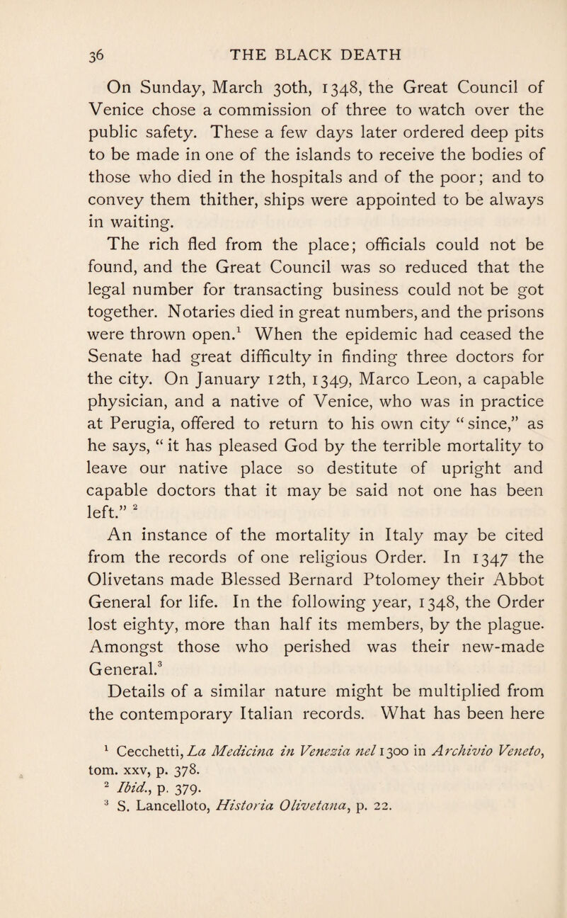 On Sunday, March 30th, 1348, the Great Council of Venice chose a commission of three to watch over the public safety. These a few days later ordered deep pits to be made in one of the islands to receive the bodies of those who died in the hospitals and of the poor; and to convey them thither, ships were appointed to be always in waiting. The rich fled from the place; officials could not be found, and the Great Council was so reduced that the legal number for transacting business could not be got together. Notaries died in great numbers, and the prisons were thrown open.1 When the epidemic had ceased the Senate had great difficulty in finding three doctors for the city. On January 12th, 1349, Marco Leon, a capable physician, and a native of Venice, who was in practice at Perugia, offered to return to his own city “since,” as he says, “ it has pleased God by the terrible mortality to leave our native place so destitute of upright and capable doctors that it may be said not one has been left.” 2 An instance of the mortality in Italy may be cited from the records of one religious Order. In 1347 the Olivetans made Blessed Bernard Ptolomey their Abbot General for life. In the following year, 1348, the Order lost eighty, more than half its members, by the plague. Amongst those who perished was their new-made General.3 Details of a similar nature might be multiplied from the contemporary Italian records. What has been here 1 Cecclietti, La Medicina in Venezia nel 1300 in Archivio Veneto, tom. xxv, p. 378. 2 Ibid., p. 379. 3 S. Lancelloto, Historia Olivet ana, p. 22.