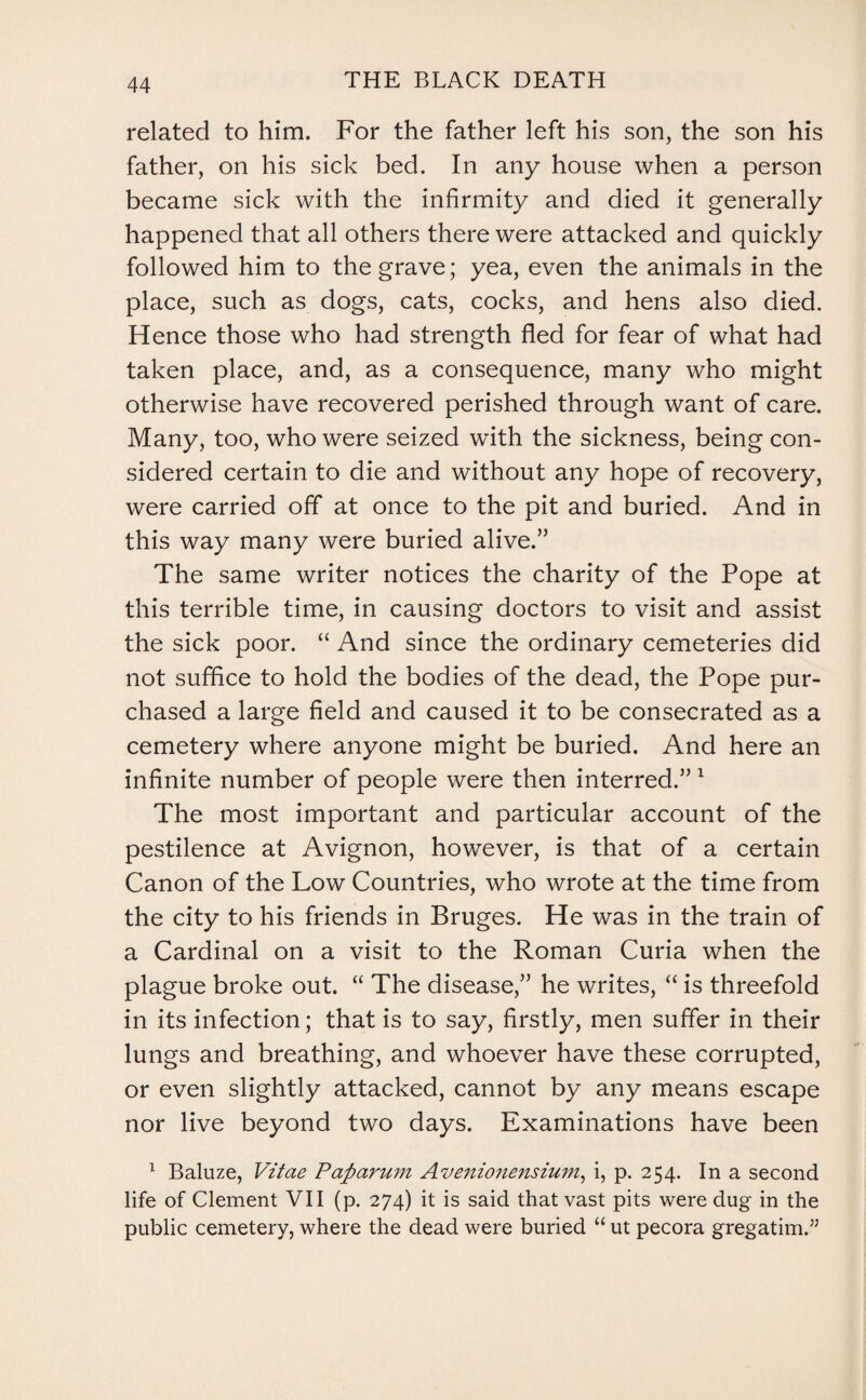 related to him. For the father left his son, the son his father, on his sick bed. In any house when a person became sick with the infirmity and died it generally happened that all others there were attacked and quickly followed him to the grave; yea, even the animals in the place, such as dogs, cats, cocks, and hens also died. Hence those who had strength fled for fear of what had taken place, and, as a consequence, many who might otherwise have recovered perished through want of care. Many, too, who were seized with the sickness, being con¬ sidered certain to die and without any hope of recovery, were carried off at once to the pit and buried. And in this way many were buried alive/’ The same writer notices the charity of the Pope at this terrible time, in causing doctors to visit and assist the sick poor. “ And since the ordinary cemeteries did not suffice to hold the bodies of the dead, the Pope pur¬ chased a large field and caused it to be consecrated as a cemetery where anyone might be buried. And here an infinite number of people were then interred.” 1 The most important and particular account of the pestilence at Avignon, however, is that of a certain Canon of the Low Countries, who wrote at the time from the city to his friends in Bruges. He was in the train of a Cardinal on a visit to the Roman Curia when the plague broke out. “ The disease,” he writes, “ is threefold in its infection; that is to say, firstly, men suffer in their lungs and breathing, and whoever have these corrupted, or even slightly attacked, cannot by any means escape nor live beyond two days. Examinations have been 1 Baluze, Vitae Pap arum Avenionensium, i, p. 254. In a second life of Clement VII (p. 274) it is said that vast pits were dug in the public cemetery, where the dead were buried “ ut pecora gregatim.”