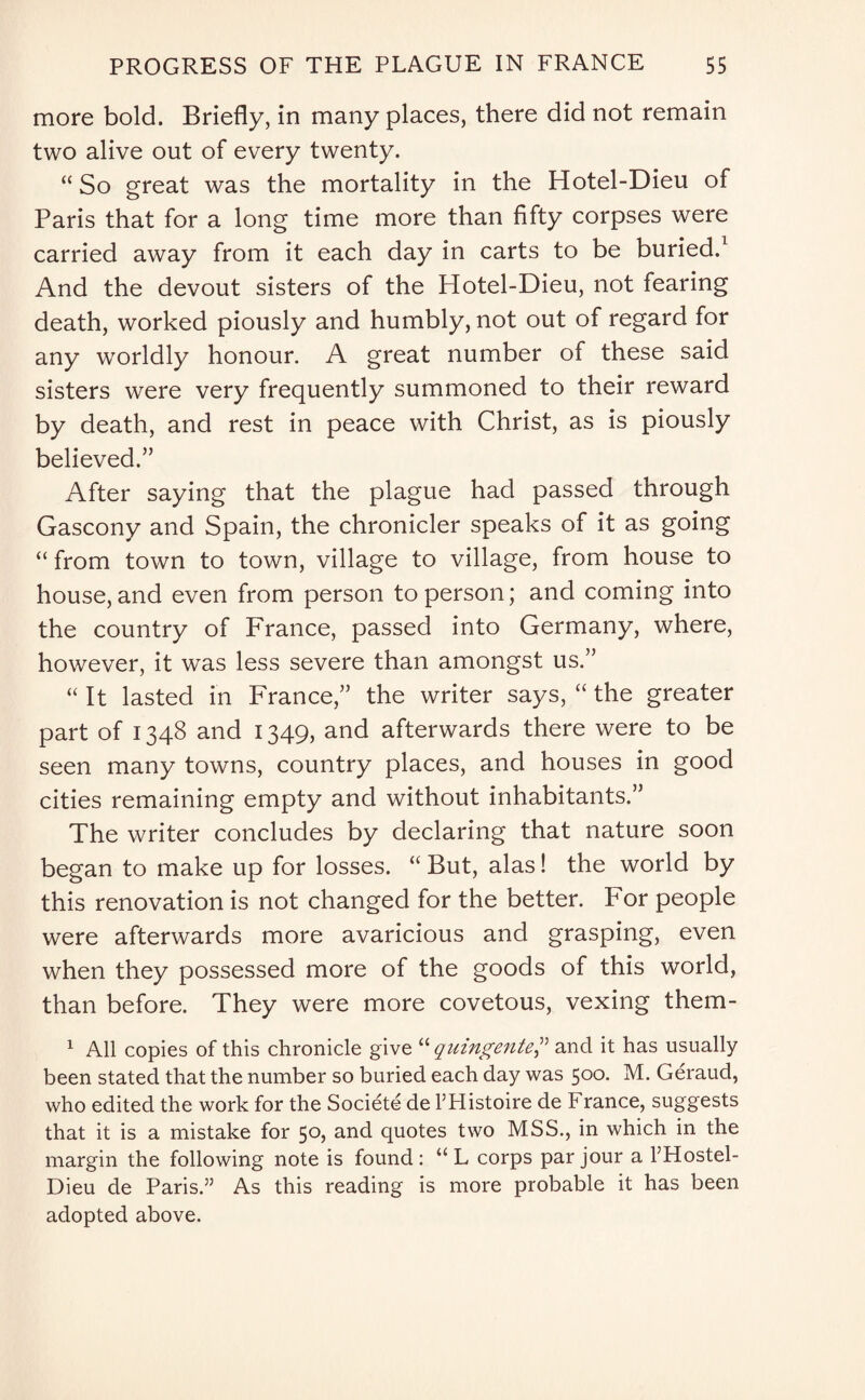 more bold. Briefly, in many places, there did not remain two alive out of every twenty. “ So great was the mortality in the Hotel-Dieu of Paris that for a long time more than fifty corpses were carried away from it each day in carts to be buried.1 And the devout sisters of the Hotel-Dieu, not fearing death, worked piously and humbly, not out of regard for any worldly honour. A great number of these said sisters were very frequently summoned to their reward by death, and rest in peace with Christ, as is piously believed.” After saying that the plague had passed through Gascony and Spain, the chronicler speaks of it as going “ from town to town, village to village, from house to house, and even from person to person; and coming into the country of France, passed into Germany, where, however, it was less severe than amongst us.” “ It lasted in France,” the writer says, “ the greater part of 1348 and 1349, and afterwards there were to be seen many towns, country places, and houses in good cities remaining empty and without inhabitants.” The writer concludes by declaring that nature soon began to make up for losses. “ But, alas! the world by this renovation is not changed for the better. For people were afterwards more avaricious and grasping, even when they possessed more of the goods of this world, than before. They were more covetous, vexing them- 1 All copies of this chronicle give “ quingenteand it has usually been stated that the number so buried each day was 500. M. Geraud, who edited the work for the Societe de THistoire de France, suggests that it is a mistake for 50, and quotes two MSS., in which in the margin the following note is found : “ L corps par jour a l’Hostel- Dieu de Paris.” As this reading is more probable it has been adopted above.