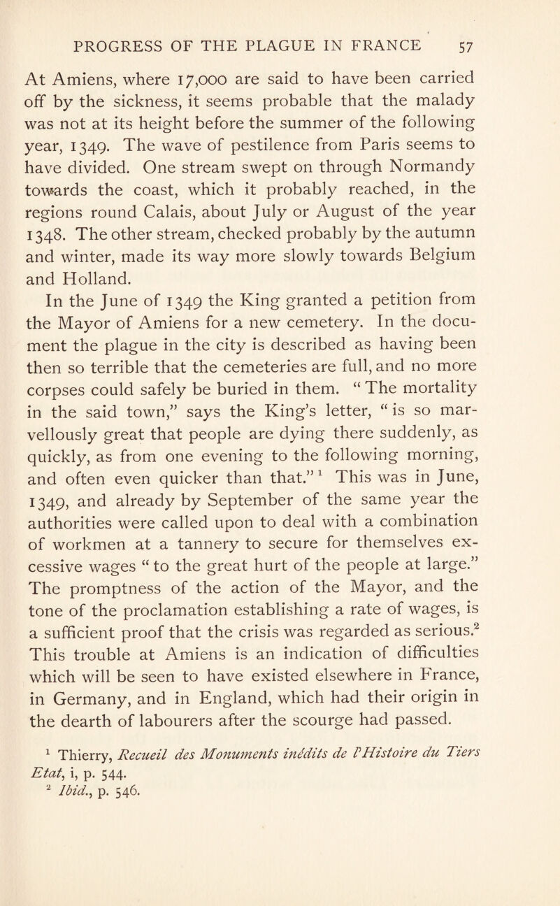 At Amiens, where 17,000 are said to have been carried off by the sickness, it seems probable that the malady was not at its height before the summer of the following year, 1349. The wave of pestilence from Paris seems to have divided. One stream swept on through Normandy towards the coast, which it probably reached, in the regions round Calais, about July or August of the year 1348. The other stream, checked probably by the autumn and winter, made its way more slowly towards Belgium and Holland. In the June of 1349 the King granted a petition from the Mayor of Amiens for a new cemetery. In the docu¬ ment the plague in the city is described as having been then so terrible that the cemeteries are full, and no more corpses could safely be buried in them. “ The mortality in the said town,” says the King’s letter, “ is so mar¬ vellously great that people are dying there suddenly, as quickly, as from one evening to the following morning, and often even quicker than that.”1 This was in June, 1349, and already by September of the same year the authorities were called upon to deal with a combination of workmen at a tannery to secure for themselves ex¬ cessive wages “ to the great hurt of the people at large.” The promptness of the action of the Mayor, and the tone of the proclamation establishing a rate of wages, is a sufficient proof that the crisis was regarded as serious.2 This trouble at Amiens is an indication of difficulties which will be seen to have existed elsewhere in France, in Germany, and in England, which had their origin in the dearth of labourers after the scourge had passed. 1 Thierry, Recueil des Monuments inedits de VHistoire du Tiers Etat, i, p. 544. 2 Ibid., p. 546.