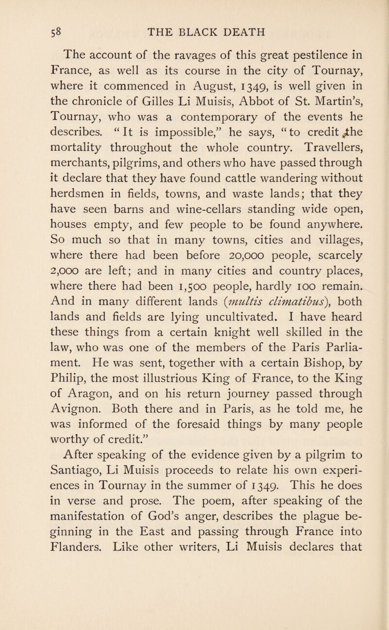 The account of the ravages of this great pestilence in France, as well as its course in the city of Tournay, where it commenced in August, 1349, is well given in the chronicle of Gilles Li Muisis, Abbot of St. Martin’s, Tournay, who was a contemporary of the events he describes. “It is impossible,” he says, “to credit The mortality throughout the whole country. Travellers, merchants, pilgrims, and others who have passed through it declare that they have found cattle wandering without herdsmen in fields, towns, and waste lands; that they have seen barns and wine-cellars standing wide open, houses empty, and few people to be found anywhere. So much so that in many towns, cities and villages, where there had been before 20,000 people, scarcely 2,000 are left; and in many cities and country places, where there had been 1,500 people, hardly 100 remain. And in many different lands (multis climatibus), both lands and fields are lying uncultivated. I have heard these things from a certain knight well skilled in the law, who was one of the members of the Paris Parlia¬ ment. He was sent, together with a certain Bishop, by Philip, the most illustrious King of France, to the King of Aragon, and on his return journey passed through Avignon. Both there and in Paris, as he told me, he was informed of the foresaid things by many people worthy of credit.” After speaking of the evidence given by a pilgrim to Santiago, Li Muisis proceeds to relate his own experi¬ ences in Tournay in the summer of 1349. This he does in verse and prose. The poem, after speaking of the manifestation of God’s anger, describes the plague be¬ ginning in the East and passing through France into Flanders. Like other writers, Li Muisis declares that