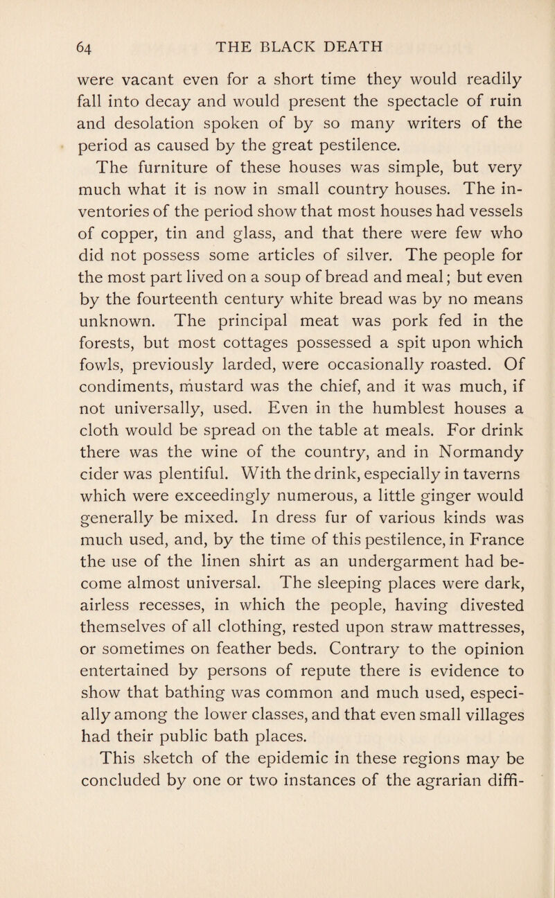 were vacant even for a short time they would readily fall into decay and would present the spectacle of ruin and desolation spoken of by so many writers of the period as caused by the great pestilence. The furniture of these houses was simple, but very much what it is now in small country houses. The in¬ ventories of the period show that most houses had vessels of copper, tin and glass, and that there were few who did not possess some articles of silver. The people for the most part lived on a soup of bread and meal; but even by the fourteenth century white bread was by no means unknown. The principal meat was pork fed in the forests, but most cottages possessed a spit upon which fowls, previously larded, were occasionally roasted. Of condiments, mustard was the chief, and it was much, if not universally, used. Even in the humblest houses a cloth would be spread on the table at meals. For drink there was the wine of the country, and in Normandy cider was plentiful. With the drink, especially in taverns which were exceedingly numerous, a little ginger would generally be mixed. In dress fur of various kinds was much used, and, by the time of this pestilence, in France the use of the linen shirt as an undergarment had be¬ come almost universal. The sleeping places were dark, airless recesses, in which the people, having divested themselves of all clothing, rested upon straw mattresses, or sometimes on feather beds. Contrary to the opinion entertained by persons of repute there is evidence to show that bathing was common and much used, especi¬ ally among the lower classes, and that even small villages had their public bath places. This sketch of the epidemic in these regions may be concluded by one or two instances of the agrarian diffi-