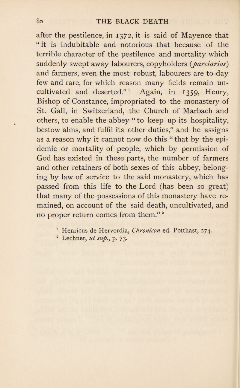 after the pestilence, in 1372, it is said of Mayence that “ it is indubitable and notorious that because of the terrible character of the pestilence and mortality which suddenly swept away labourers, copyholders (parciarios) and farmers, even the most robust, labourers are to-day few and rare, for which reason many fields remain un¬ cultivated and deserted.”1 Again, in 1359, Henry, Bishop of Constance, impropriated to the monastery of St. Gall, in Switzerland, the Church of Marbach and others, to enable the abbey “ to keep up its hospitality, bestow alms, and fulfil its other duties,” and he assigns as a reason why it cannot now do this “ that by the epi¬ demic or mortality of people, which by permission of God has existed in these parts, the number of farmers and other retainers of both sexes of this abbey, belong¬ ing by law of service to the said monastery, which has passed from this life to the Lord (has been so great) that many of the possessions of this monastery have re¬ mained, on account of the said death, uncultivated, and no proper return comes from them.”2 1 Henricus de Hervordia, Chronicon ed. Potthast, 274. 2 Lechner, ut suft.> p. 73.