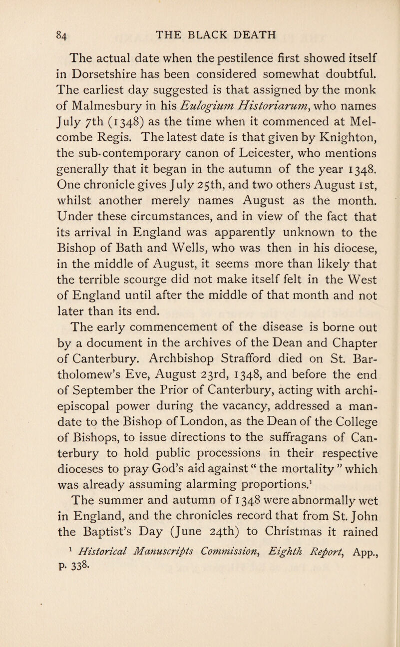 The actual date when the pestilence first showed itself in Dorsetshire has been considered somewhat doubtful. The earliest day suggested is that assigned by the monk of Malmesbury in his Eulogium Historiarum, who names July 7th (1348) as the time when it commenced at Mel- combe Regis. The latest date is that given by Knighton, the sub-contemporary canon of Leicester, who mentions generally that it began in the autumn of the year 1348. One chronicle gives July 25th, and two others August 1st, whilst another merely names August as the month. Under these circumstances, and in view of the fact that its arrival in England was apparently unknown to the Bishop of Bath and Wells, who was then in his diocese, in the middle of August, it seems more than likely that the terrible scourge did not make itself felt in the West of England until after the middle of that month and not later than its end. The early commencement of the disease is borne out by a document in the archives of the Dean and Chapter of Canterbury. Archbishop Strafford died on St. Bar¬ tholomew’s Eve, August 23rd, 1348, and before the end of September the Prior of Canterbury, acting with archi- episcopal power during the vacancy, addressed a man¬ date to the Bishop of London, as the Dean of the College of Bishops, to issue directions to the suffragans of Can¬ terbury to hold public processions in their respective dioceses to pray God’s aid against “ the mortality ” which was already assuming alarming proportions.1 The summer and autumn of 1348 were abnormally wet in England, and the chronicles record that from St.John the Baptist’s Day (June 24th) to Christmas it rained 1 Historical Manuscripts Commission, Eighth Report, App., P- 338.