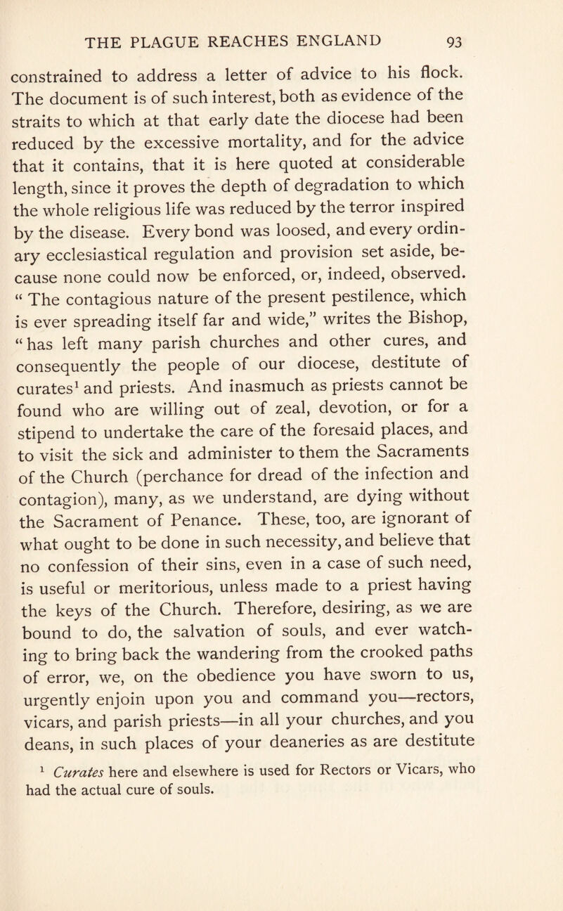 constrained to address a letter of advice to his flock. The document is of such interest, both as evidence of the straits to which at that early date the diocese had been reduced by the excessive mortality, and for the advice that it contains, that it is here quoted at considerable length, since it proves the depth of degradation to which the whole religious life was reduced by the terror inspired by the disease. Every bond was loosed, and every ordin¬ ary ecclesiastical regulation and provision set aside, be¬ cause none could now be enforced, or, indeed, observed. “ The contagious nature of the present pestilence, which is ever spreading itself far and wide,” writes the Bishop, “ has left many parish churches and other cures, and consequently the people of our diocese, destitute of curates1 and priests. And inasmuch as priests cannot be found who are willing out of zeal, devotion, or for a stipend to undertake the care of the foresaid places, and to visit the sick and administer to them the Sacraments of the Church (perchance for dread of the infection and contagion), many, as we understand, are dying without the Sacrament of Penance. These, too, are ignorant of what ought to be done in such necessity, and believe that no confession of their sins, even in a case of such need, is useful or meritorious, unless made to a priest having the keys of the Church. Therefore, desiring, as we are bound to do, the salvation of souls, and ever watch¬ ing to bring back the wandering from the crooked paths of error, we, on the obedience you have sworn to us, urgently enjoin upon you and command you—rectors, vicars, and parish priests—in all your churches, and you deans, in such places of your deaneries as are destitute 1 Citrates here and elsewhere is used for Rectors or Vicars, who had the actual cure of souls.