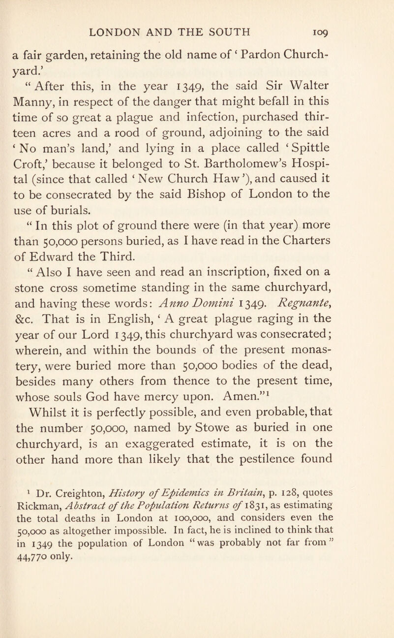 a fair garden, retaining the old name of ‘ Pardon Church¬ yard.5 “After this, in the year 1349, the said Sir Walter Manny, in respect of the danger that might befall in this time of so great a plague and infection, purchased thir¬ teen acres and a rood of ground, adjoining to the said ‘No man’s land,5 and lying in a place called ‘Spittle Croft,5 because it belonged to St. Bartholomew’s Hospi¬ tal (since that called ‘ New Church Haw5), and caused it to be consecrated by the said Bishop of London to the use of burials. “In this plot of ground there were (in that year) more than 50,000 persons buried, as I have read in the Charters of Edward the Third. “ Also I have seen and read an inscription, fixed on a stone cross sometime standing in the same churchyard, and having these words: Anno Domini 1349. Regnante, &c. That is in English, ‘ A great plague raging in the year of our Lord 1349, this churchyard was consecrated; wherein, and within the bounds of the present monas¬ tery, were buried more than 50,000 bodies of the dead, besides many others from thence to the present time, whose souls God have mercy upon. Amen.551 Whilst it is perfectly possible, and even probable, that the number 50,000, named by Stowe as buried in one churchyard, is an exaggerated estimate, it is on the other hand more than likely that the pestilence found 1 Dr. Creighton, History of Epidemics in Britain, p. 128, quotes Rickman, Abstract of the Population Returns of 1831, as estimating the total deaths in London at 100,000, and considers even the 50,000 as altogether impossible. In fact, he is inclined to think that in 1349 the population of London “was probably not far from” 44,770 only.