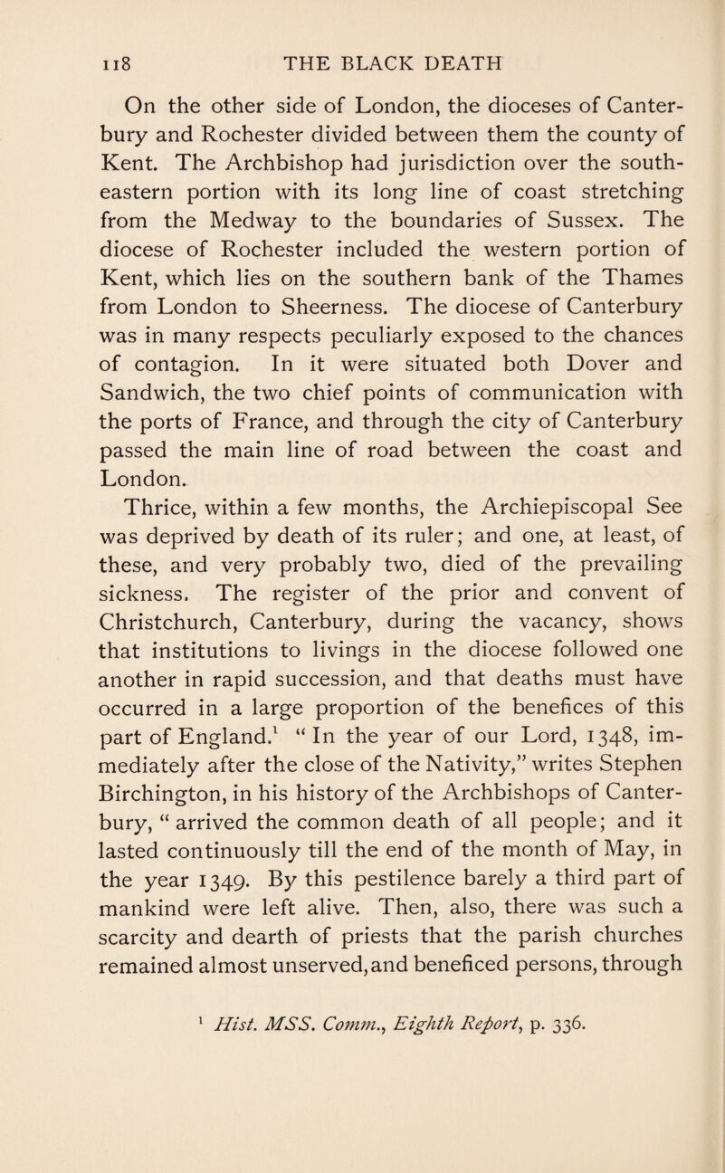 On the other side of London, the dioceses of Canter¬ bury and Rochester divided between them the county of Kent. The Archbishop had jurisdiction over the south¬ eastern portion with its long line of coast stretching from the Medway to the boundaries of Sussex. The diocese of Rochester included the western portion of Kent, which lies on the southern bank of the Thames from London to Sheerness. The diocese of Canterbury was in many respects peculiarly exposed to the chances of contagion. In it were situated both Dover and Sandwich, the two chief points of communication with the ports of France, and through the city of Canterbury passed the main line of road between the coast and London. Thrice, within a few months, the Archiepiscopal See was deprived by death of its ruler; and one, at least, of these, and very probably two, died of the prevailing sickness. The register of the prior and convent of Christchurch, Canterbury, during the vacancy, shows that institutions to livings in the diocese followed one another in rapid succession, and that deaths must have occurred in a large proportion of the benefices of this part of England/ “In the year of our Lord, 1348, im¬ mediately after the close of the Nativity,” writes Stephen Birchington, in his history of the Archbishops of Canter¬ bury, “ arrived the common death of all people; and it lasted continuously till the end of the month of May, in the year 1349. By this pestilence barely a third part of mankind were left alive. Then, also, there was such a scarcity and dearth of priests that the parish churches remained almost unserved,and beneficed persons, through Hist. MSS. Comm., Eighth Report, p. 336.