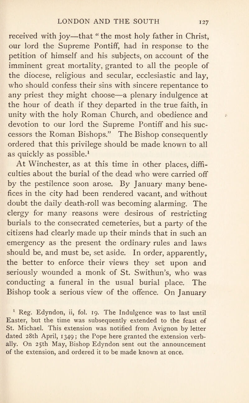 received with joy—that “ the most holy father in Christ, our lord the Supreme Pontiff, had in response to the petition of himself and his subjects, on account of the imminent great mortality, granted to all the people of the diocese, religious and secular, ecclesiastic and lay, who should confess their sins with sincere repentance to any priest they might choose—a plenary indulgence at the hour of death if they departed in the true faith, in unity with the holy Roman Church, and obedience and devotion to our lord the Supreme Pontiff and his suc¬ cessors the Roman Bishops.” The Bishop consequently ordered that this privilege should be made known to all as quickly as possible.1 At Winchester, as at this time in other places, diffi¬ culties about the burial of the dead who were carried off by the pestilence soon arose. By January many bene¬ fices in the city had been rendered vacant, and without doubt the daily death-roll was becoming alarming. The clergy for many reasons were desirous of restricting burials to the consecrated cemeteries, but a party of the citizens had clearly made up their minds that in such an emergency as the present the ordinary rules and laws should be, and must be, set aside. In order, apparently, the better to enforce their views they set upon and seriously wounded a monk of St. Swithun’s, who was conducting a funeral in the usual burial place. The Bishop took a serious view of the offence. On January 1 Reg. Edyndon, ii, fol. 19. The Indulgence was to last until Easter, but the time was subsequently extended to the feast of St. Michael. This extension was notified from Avignon by letter dated 28th April, 1349; the Pope here granted the extension verb¬ ally. On 25th May, Bishop Edyndon sent out the announcement of the extension, and ordered it to be made known at once.