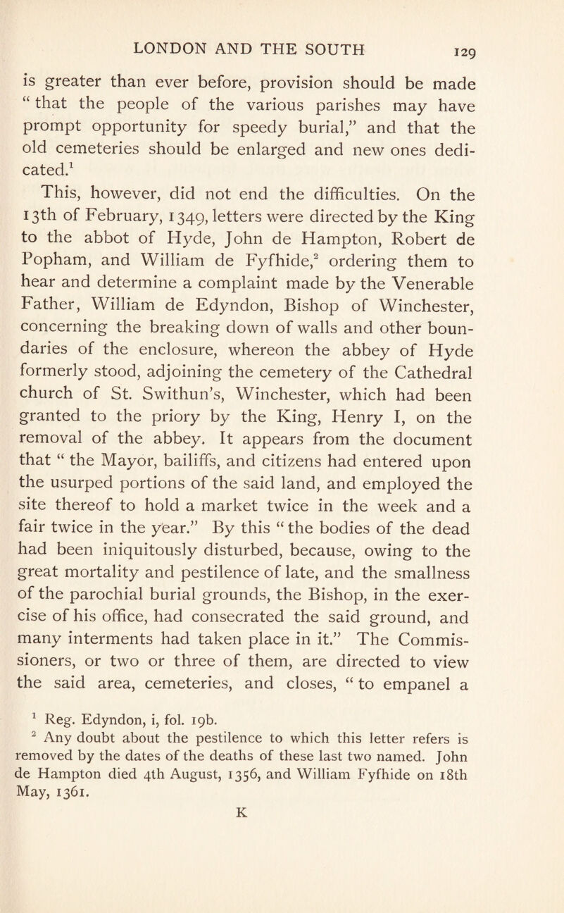 is greater than ever before, provision should be made “ that the people of the various parishes may have prompt opportunity for speedy burial,” and that the old cemeteries should be enlarged and new ones dedi¬ cated.1 This, however, did not end the difficulties. On the 13th of February, 1349, letters were directed by the King to the abbot of Hyde, John de Hampton, Robert de Popham, and William de Fyfhide,2 ordering them to hear and determine a complaint made by the Venerable Father, William de Edyndon, Bishop of Winchester, concerning the breaking down of walls and other boun¬ daries of the enclosure, whereon the abbey of Hyde formerly stood, adjoining the cemetery of the Cathedral church of St. Swithun’s, Winchester, which had been granted to the priory by the King, Henry I, on the removal of the abbey. It appears from the document that “ the Mayor, bailiffs, and citizens had entered upon the usurped portions of the said land, and employed the site thereof to hold a market twice in the week and a fair twice in the year.” By this “ the bodies of the dead had been iniquitously disturbed, because, owing to the great mortality and pestilence of late, and the smallness of the parochial burial grounds, the Bishop, in the exer¬ cise of his office, had consecrated the said ground, and many interments had taken place in it.” The Commis¬ sioners, or two or three of them, are directed to view the said area, cemeteries, and closes, “ to empanel a 1 Reg. Edyndon, i, fol. 19b. 2 Any doubt about the pestilence to which this letter refers is removed by the dates of the deaths of these last two named. John de Hampton died 4th August, 1356, and William Fyfhide on 18th May, 1361. K