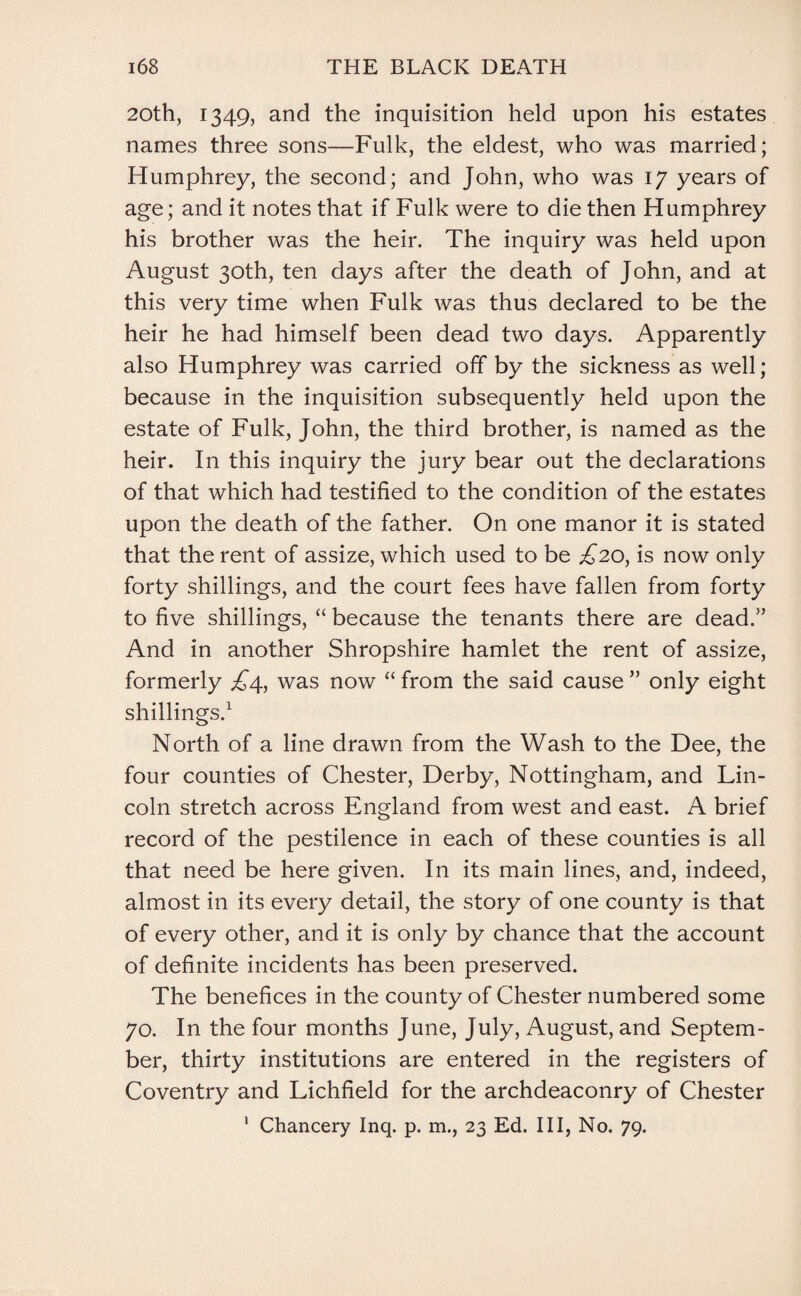 20th, 1349, and the inquisition held upon his estates names three sons—Fulk, the eldest, who was married; Humphrey, the second; and John, who was 17 years of age; and it notes that if Fulk were to die then Humphrey his brother was the heir. The inquiry was held upon August 30th, ten days after the death of John, and at this very time when Fulk was thus declared to be the heir he had himself been dead two days. Apparently also Humphrey was carried off by the sickness as well; because in the inquisition subsequently held upon the estate of Fulk, John, the third brother, is named as the heir. In this inquiry the jury bear out the declarations of that which had testified to the condition of the estates upon the death of the father. On one manor it is stated that the rent of assize, which used to be £20, is now only forty shillings, and the court fees have fallen from forty to five shillings, “ because the tenants there are dead.” And in another Shropshire hamlet the rent of assize, formerly £4, was now “ from the said cause ” only eight shillings.1 North of a line drawn from the Wash to the Dee, the four counties of Chester, Derby, Nottingham, and Lin¬ coln stretch across England from west and east. A brief record of the pestilence in each of these counties is all that need be here given. In its main lines, and, indeed, almost in its every detail, the story of one county is that of every other, and it is only by chance that the account of definite incidents has been preserved. The benefices in the county of Chester numbered some 70. In the four months June, July, August, and Septem¬ ber, thirty institutions are entered in the registers of Coventry and Lichfield for the archdeaconry of Chester 1 Chancery Inq. p. m., 23 Ed. Ill, No. 79.