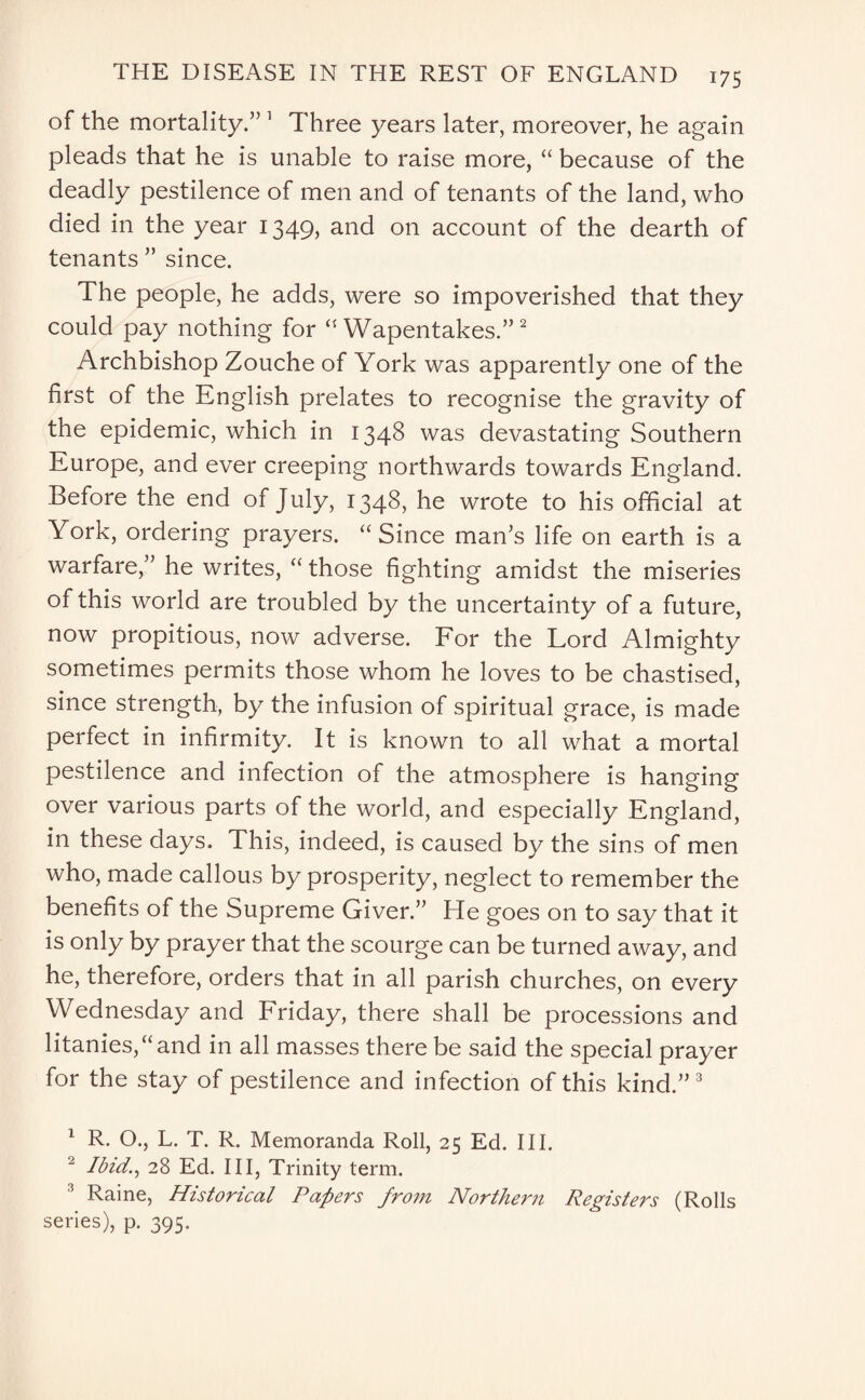 of the mortality.” 1 Three years later, moreover, he again pleads that he is unable to raise more, “ because of the deadly pestilence of men and of tenants of the land, who died in the year 1349, and on account of the dearth of tenants ” since. The people, he adds, were so impoverished that they could pay nothing for “ Wapentakes.”2 Archbishop Zouche of York was apparently one of the first of the English prelates to recognise the gravity of the epidemic, which in 1348 was devastating Southern Europe, and ever creeping northwards towards England. Before the end of July, 1348, he wrote to his official at York, ordering prayers. “ Since man’s life on earth is a warfare,” he writes, “ those fighting amidst the miseries of this world are troubled by the uncertainty of a future, now propitious, now adverse. For the Lord Almighty sometimes permits those whom he loves to be chastised, since strength, by the infusion of spiritual grace, is made perfect in infirmity. It is known to all what a mortal pestilence and infection of the atmosphere is hanging over various parts of the world, and especially England, in these days. This, indeed, is caused by the sins of men who, made callous by prosperity, neglect to remember the benefits of the Supreme Giver.” He goes on to say that it is only by prayer that the scourge can be turned away, and he, therefore, orders that in all parish churches, on every Wednesday and Friday, there shall be processions and litanies,“and in all masses there be said the special prayer for the stay of pestilence and infection of this kind.” 3 1 R. O., L. T. R. Memoranda Roll, 25 Ed. III. 2 Ibid., 28 Ed. Ill, Trinity term. 3 Raine, Historical Papers from Northern Registers (Rolls series), p. 395.