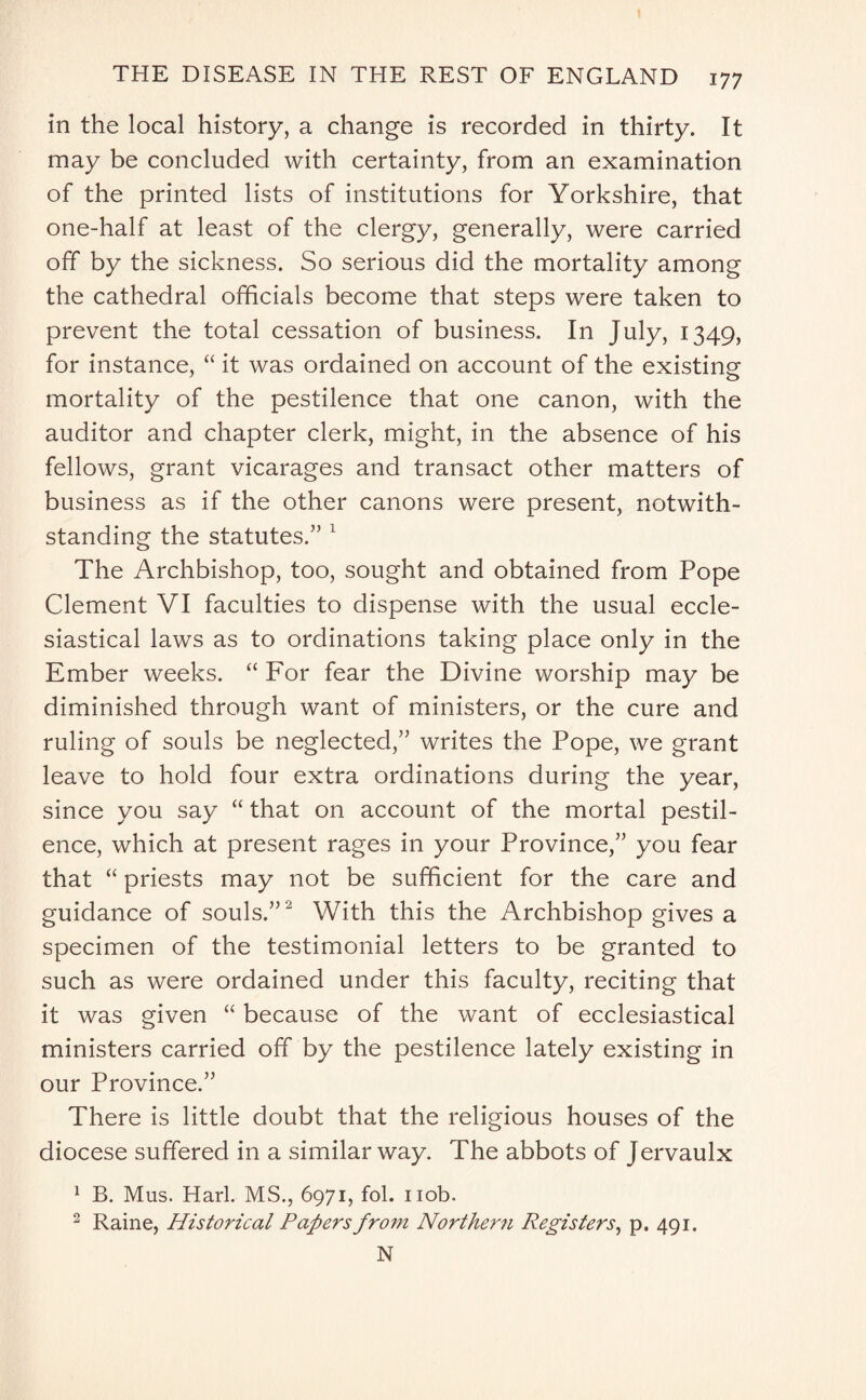 in the local history, a change is recorded in thirty. It may be concluded with certainty, from an examination of the printed lists of institutions for Yorkshire, that one-half at least of the clergy, generally, were carried off by the sickness. So serious did the mortality among the cathedral officials become that steps were taken to prevent the total cessation of business. In July, 1349, for instance, “ it was ordained on account of the existing mortality of the pestilence that one canon, with the auditor and chapter clerk, might, in the absence of his fellows, grant vicarages and transact other matters of business as if the other canons were present, notwith¬ standing the statutes.” 1 The Archbishop, too, sought and obtained from Pope Clement VI faculties to dispense with the usual eccle¬ siastical laws as to ordinations taking place only in the Ember weeks. “ For fear the Divine worship may be diminished through want of ministers, or the cure and ruling of souls be neglected,” writes the Pope, we grant leave to hold four extra ordinations during the year, since you say “ that on account of the mortal pestil¬ ence, which at present rages in your Province,” you fear that “ priests may not be sufficient for the care and guidance of souls.”2 With this the Archbishop gives a specimen of the testimonial letters to be granted to such as were ordained under this faculty, reciting that it was given “ because of the want of ecclesiastical ministers carried off by the pestilence lately existing in our Province.” There is little doubt that the religious houses of the diocese suffered in a similar way. The abbots of Jervaulx 1 B. Mus. Harl. MS., 6971, fol. nob. 2 Raine, Historical Papers from Northern Registers, p. 491. N