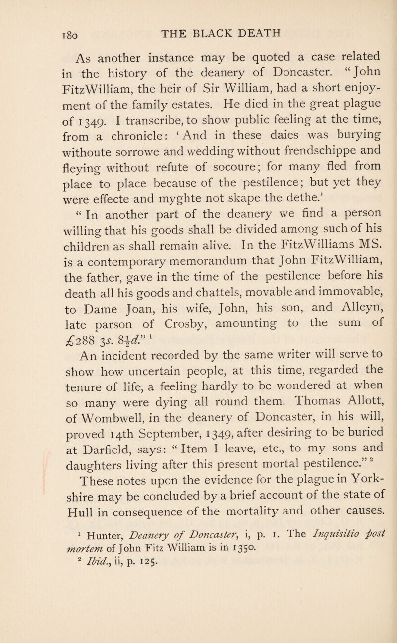 As another instance may be quoted a case related in the history of the deanery of Doncaster. “John FitzWilliam, the heir of Sir William, had a short enjoy¬ ment of the family estates. He died in the great plague of 1349. I transcribe, to show public feeling at the time, from a chronicle: ‘ And in these daies was burying withoute sorrowe and wedding without frendschippe and fleying without refute of socoure; for many fled from place to place because of the pestilence; but yet they were effecte and myghte not shape the dethe.’ “ In another part of the deanery we find a person willing that his goods shall be divided among such of his children as shall remain alive. In the FitzWilliams MS. is a contemporary memorandum that John FitzWilliam, the father, gave in the time of the pestilence before his death all his goods and chattels, movable and immovable, to Dame Joan, his wife, John, his son, and Alleyn, late parson of Crosby, amounting to the sum of £288 V Hd”1 An incident recorded by the same writer will serve to show how uncertain people, at this time, regarded the tenure of life, a feeling hardly to be wondered at when so many were dying all round them. Thomas Allott, of Wombwell, in the deanery of Doncaster, in his will, proved 14th September, 1349, after desiring to be buried at Darfield, says: “Item I leave, etc., to my sons and daughters living after this present mortal pestilence.” 2 These notes upon the evidence for the plague in York¬ shire may be concluded by a brief account of the state of Hull in consequence of the mortality and other causes. 1 Hunter, Deanery of Doncaster, i, p. 1. The Inquisitio post mortem of John Fitz William is in 1350.