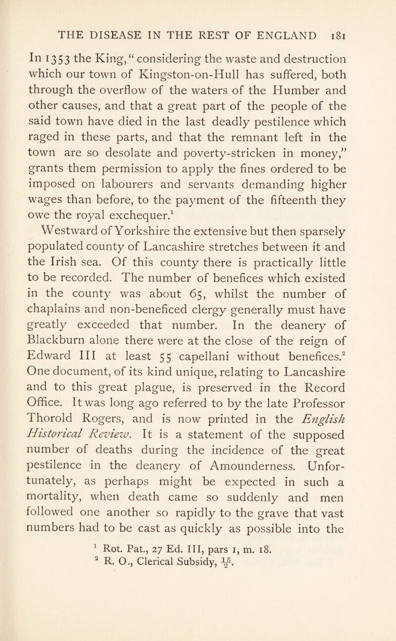 In 1353 the King, “ considering the waste and destruction which our town of Kingston-on-Hull has suffered, both through the overflow of the waters of the Humber and other causes, and that a great part of the people of the said town have died in the last deadly pestilence which raged in these parts, and that the remnant left in the town are so desolate and poverty-stricken in money,” grants them permission to apply the fines ordered to be imposed on labourers and servants demanding higher wages than before, to the payment of the fifteenth they owe the royal exchequer.1 Westward of Yorkshire the extensive but then sparsely populated county of Lancashire stretches between it and the Irish sea. Of this county there is practically little to be recorded. The number of benefices which existed in the county was about 65, whilst the number of chaplains and non-beneficed clergy generally must have greatly exceeded that number. In the deanery of Blackburn alone there were at the close of the reign of Edward III at least 55 capellani without benefices.2 One document, of its kind unique, relating to Lancashire and to this great plague, is preserved in the Record Office. It was long ago referred to by the late Professor Thorold Rogers, and is now printed in the English Historical Review. It is a statement of the supposed number of deaths during the incidence of the great pestilence in the deanery of Amounderness. Unfor¬ tunately, as perhaps might be expected in such a mortality, when death came so suddenly and men followed one another so rapidly to the grave that vast numbers had to be cast as quickly as possible into the 1 Rot. Pat., 27 Ed. Ill, pars 1, m. 18. 2 R. O., Clerical Subsidy, Y-