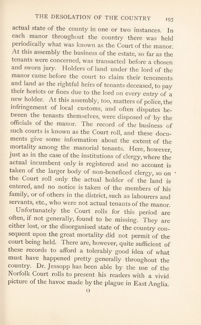 actual state of the county in one or two instances. In each manor throughout the country there was held periodically what was known as the Court of the manor. At this assembly the business of the estate, so far as the tenants were concerned, was transacted before a chosen and sworn jury. Holders of land under the lord of the manor came before the court to claim their tenements and land as the rightful heirs of tenants deceased, to pay their heriots or fines due to the lord on every entry of a new holder. At this assembly, too, matters of police, the infringement of local customs, and often disputes be¬ tween the tenants themselves, were disposed of by the officials of the manor. The record of the business of such courts is known as the Court roll, and these docu¬ ments give some information about the extent of the mortality among the manorial tenants. Here, however, just as in the case of the institutions of clergy, where the actual incumbent only is registered and no account is taken of the larger body of non-beneficed clergy, so on the Court roll only the actual holder of the land is entered, and no notice is taken of the members of his family, or of others in the district, such as labourers and servants, etc., who were not actual tenants of the manor. Unfortunately the Court rolls for this period are often, if not generally, found to be missing. They are either lost, or the disorganised state of the country con¬ sequent upon the great mortality did not permit of the court being held. There are, however, quite sufficient of these records to afford a tolerably good idea of what must have happened pretty generally throughout the country. Dr. Jessopp has been able by the use of the Norfolk Court rolls to present his readers with a vivid picture of the havoc made by the plague in East Anglia. O