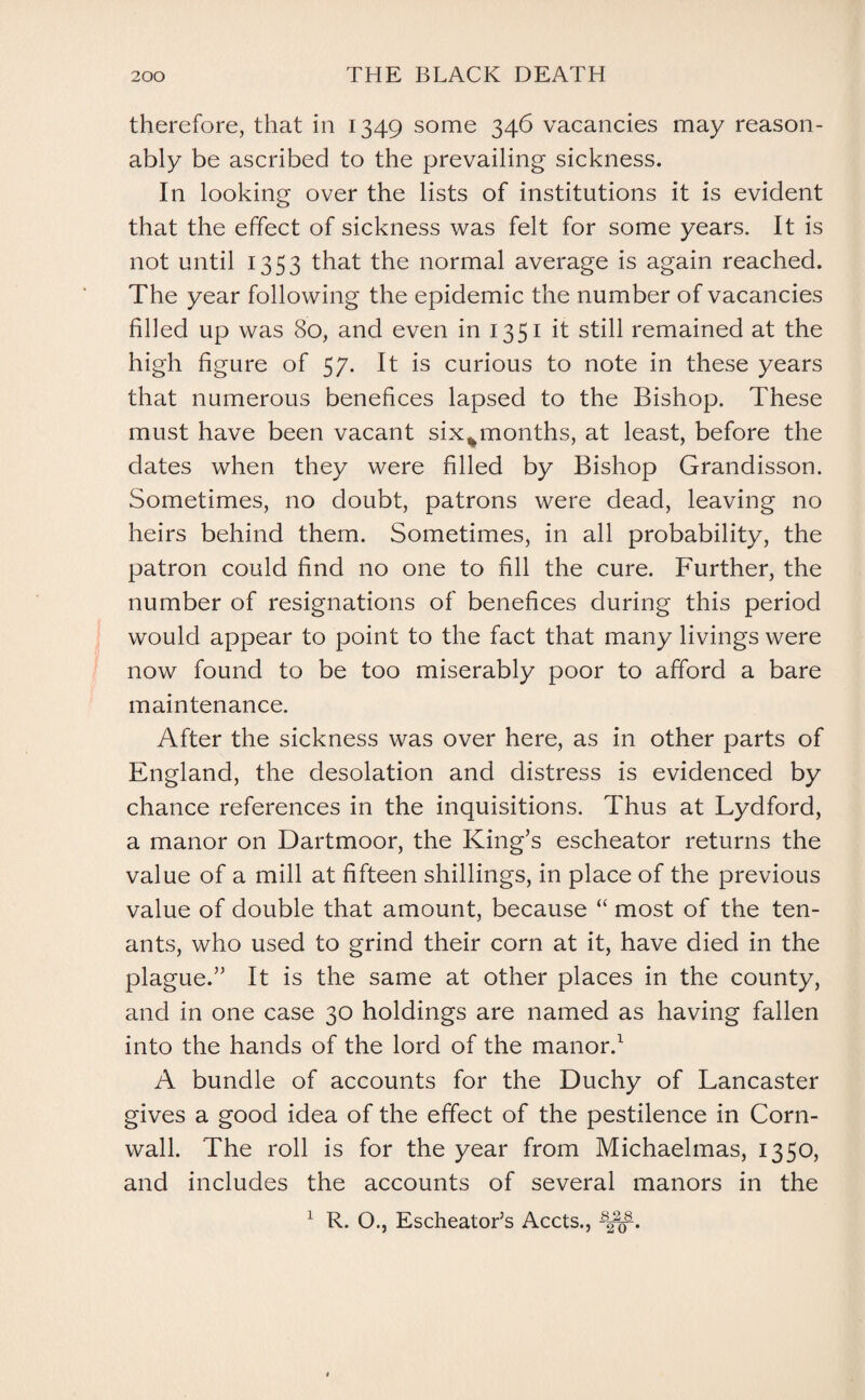 therefore, that in 1349 some 346 vacancies may reason¬ ably be ascribed to the prevailing sickness. In looking over the lists of institutions it is evident that the effect of sickness was felt for some years. It is not until 1353 that the normal average is again reached. The year following the epidemic the number of vacancies filled up was 80, and even in 1351 it still remained at the high figure of 57. It is curious to note in these years that numerous benefices lapsed to the Bishop. These must have been vacant six%months, at least, before the dates when they were filled by Bishop Grandisson. Sometimes, no doubt, patrons were dead, leaving no heirs behind them. Sometimes, in all probability, the patron could find no one to fill the cure. Further, the number of resignations of benefices during this period would appear to point to the fact that many livings were now found to be too miserably poor to afford a bare maintenance. After the sickness was over here, as in other parts of England, the desolation and distress is evidenced by chance references in the inquisitions. Thus at Lydford, a manor on Dartmoor, the King’s escheator returns the value of a mill at fifteen shillings, in place of the previous value of double that amount, because “ most of the ten¬ ants, who used to grind their corn at it, have died in the plague.” It is the same at other places in the county, and in one case 30 holdings are named as having fallen into the hands of the lord of the manor.1 A bundle of accounts for the Duchy of Lancaster gives a good idea of the effect of the pestilence in Corn¬ wall. The roll is for the year from Michaelmas, 1350, and includes the accounts of several manors in the 1 R. O., Escheator’s Accts.,