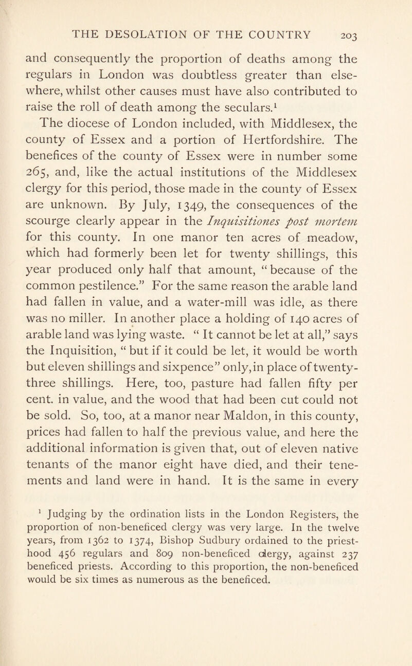 and consequently the proportion of deaths among the regulars in London was doubtless greater than else¬ where, whilst other causes must have also contributed to raise the roll of death among the seculars.1 The diocese of London included, with Middlesex, the county of Essex and a portion of Hertfordshire. The benefices of the county of Essex were in number some 265, and, like the actual institutions of the Middlesex clergy for this period, those made in the county of Essex are unknown. By July, 1349, the consequences of the scourge clearly appear in the Inquisitiones post mortem for this county. In one manor ten acres of meadow, which had formerly been let for twenty shillings, this year produced only half that amount, “ because of the common pestilence.” For the same reason the arable land had fallen in value, and a water-mill was idle, as there was no miller. I11 another place a holding of 140 acres of arable land was lying waste. “It cannot be let at all,” says the Inquisition, “ but if it could be let, it would be worth but eleven shillings and sixpence” only, in place of twenty- three shillings. Here, too, pasture had fallen fifty per cent, in value, and the wood that had been cut could not be sold. So, too, at a manor near Maldon, in this county, prices had fallen to half the previous value, and here the additional information is given that, out of eleven native tenants of the manor eight have died, and their tene¬ ments and land were in hand. It is the same in every 1 Judging by the ordination lists in the London Registers, the proportion of non-beneficed clergy was very large. In the twelve years, from 1362 to 1374, Bishop Sudbury ordained to the priest¬ hood 456 regulars and 809 non-beneficed dergy, against 237 beneficed priests. According to this proportion, the non-beneficed would be six times as numerous as the beneficed.