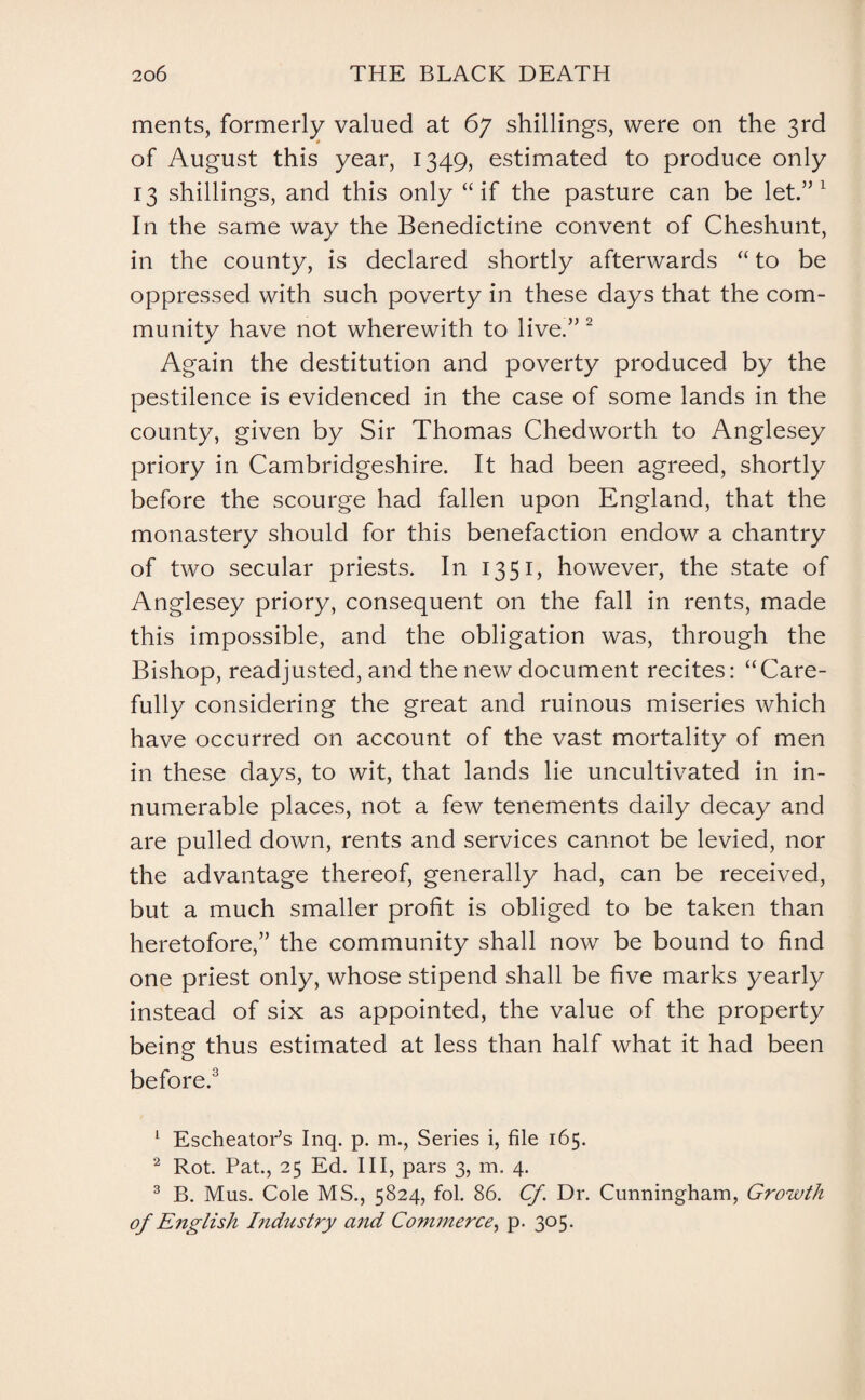 ments, formerly valued at 67 shillings, were on the 3rd of August this year, 1349, estimated to produce only 13 shillings, and this only “if the pasture can be let.”1 In the same way the Benedictine convent of Cheshunt, in the county, is declared shortly afterwards “ to be oppressed with such poverty in these days that the com¬ munity have not wherewith to live.”2 Again the destitution and poverty produced by the pestilence is evidenced in the case of some lands in the county, given by Sir Thomas Chedworth to Anglesey priory in Cambridgeshire. It had been agreed, shortly before the scourge had fallen upon England, that the monastery should for this benefaction endow a chantry of two secular priests. In 1351, however, the state of Anglesey priory, consequent on the fall in rents, made this impossible, and the obligation was, through the Bishop, readjusted, and the new document recites: “Care¬ fully considering the great and ruinous miseries which have occurred on account of the vast mortality of men in these days, to wit, that lands lie uncultivated in in¬ numerable places, not a few tenements daily decay and are pulled down, rents and services cannot be levied, nor the advantage thereof, generally had, can be received, but a much smaller profit is obliged to be taken than heretofore,” the community shall now be bound to find one priest only, whose stipend shall be five marks yearly instead of six as appointed, the value of the property being thus estimated at less than half what it had been before.3 1 Escheator’s Inq. p. m., Series i, file 165. 2 Rot. Pat., 25 Ed. Ill, pars 3, m. 4. 3 B. Mus. Cole MS., 5824, fol. 86. Cf. Dr. Cunningham, Growth of English Industry and Commerce, p. 305.