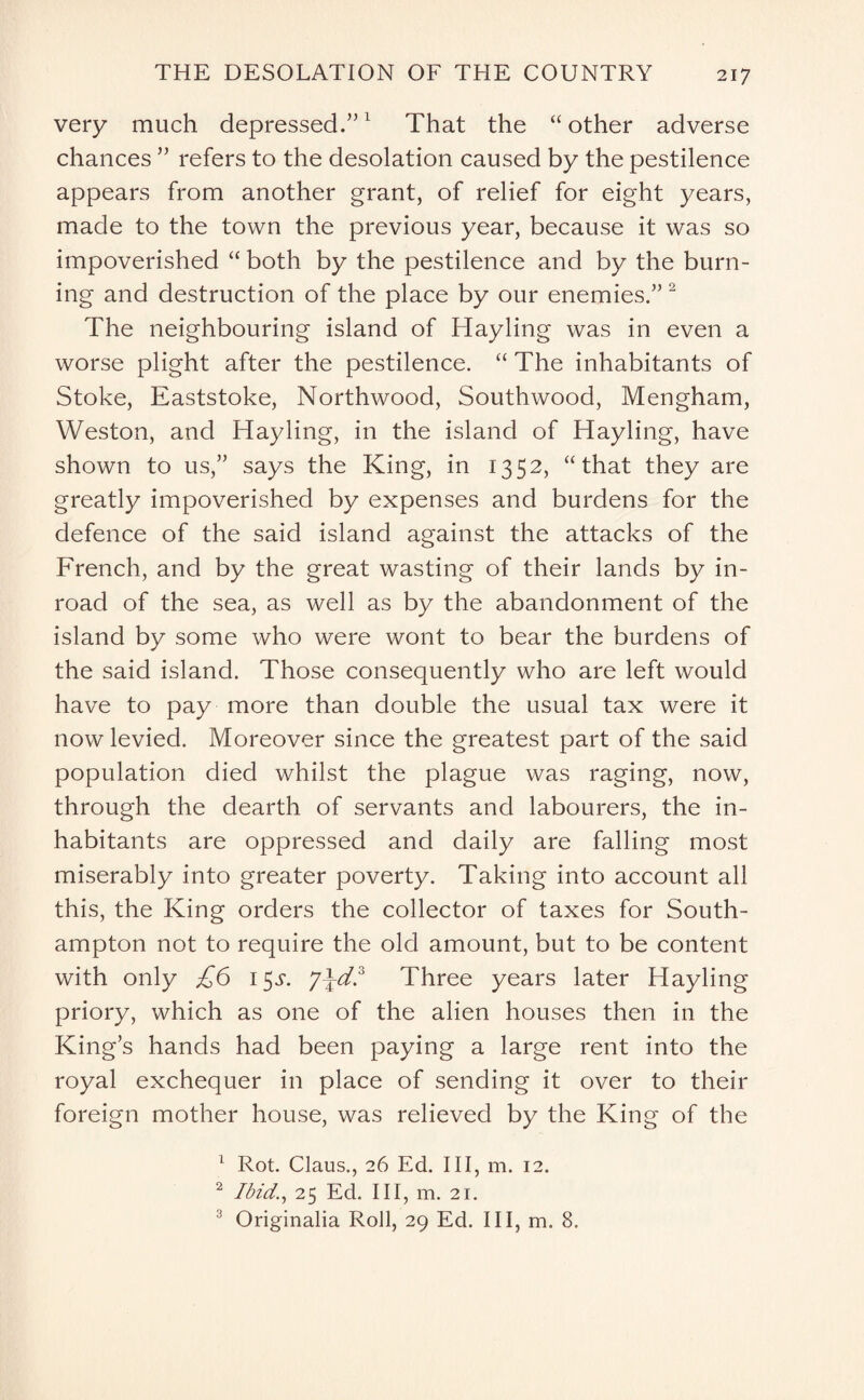 very much depressed.”1 That the “ other adverse chances ” refers to the desolation caused by the pestilence appears from another grant, of relief for eight years, made to the town the previous year, because it was so impoverished “ both by the pestilence and by the burn¬ ing and destruction of the place by our enemies.” 2 The neighbouring island of Hayling was in even a worse plight after the pestilence. “ The inhabitants of Stoke, Eaststoke, Northwood, Southwood, Mengham, Weston, and Hayling, in the island of Hayling, have shown to us,” says the King, in 1352, “that they are greatly impoverished by expenses and burdens for the defence of the said island against the attacks of the French, and by the great wasting of their lands by in¬ road of the sea, as well as by the abandonment of the island by some who were wont to bear the burdens of the said island. Those consequently who are left would have to pay more than double the usual tax were it now levied. Moreover since the greatest part of the said population died whilst the plague was raging, now, through the dearth of servants and labourers, the in¬ habitants are oppressed and daily are falling most miserably into greater poverty. Taking into account all this, the King orders the collector of taxes for South¬ ampton not to require the old amount, but to be content with only £6 1$s. Three years later Hayling priory, which as one of the alien houses then in the King’s hands had been paying a large rent into the royal exchequer in place of sending it over to their foreign mother house, was relieved by the King of the 1 Rot. Claus., 26 Ed. Ill, m. 12. 2 Ibid., 25 Ed. Ill, m. 21. 3 Originalia Roll, 29 Ed. Ill, m. 8.