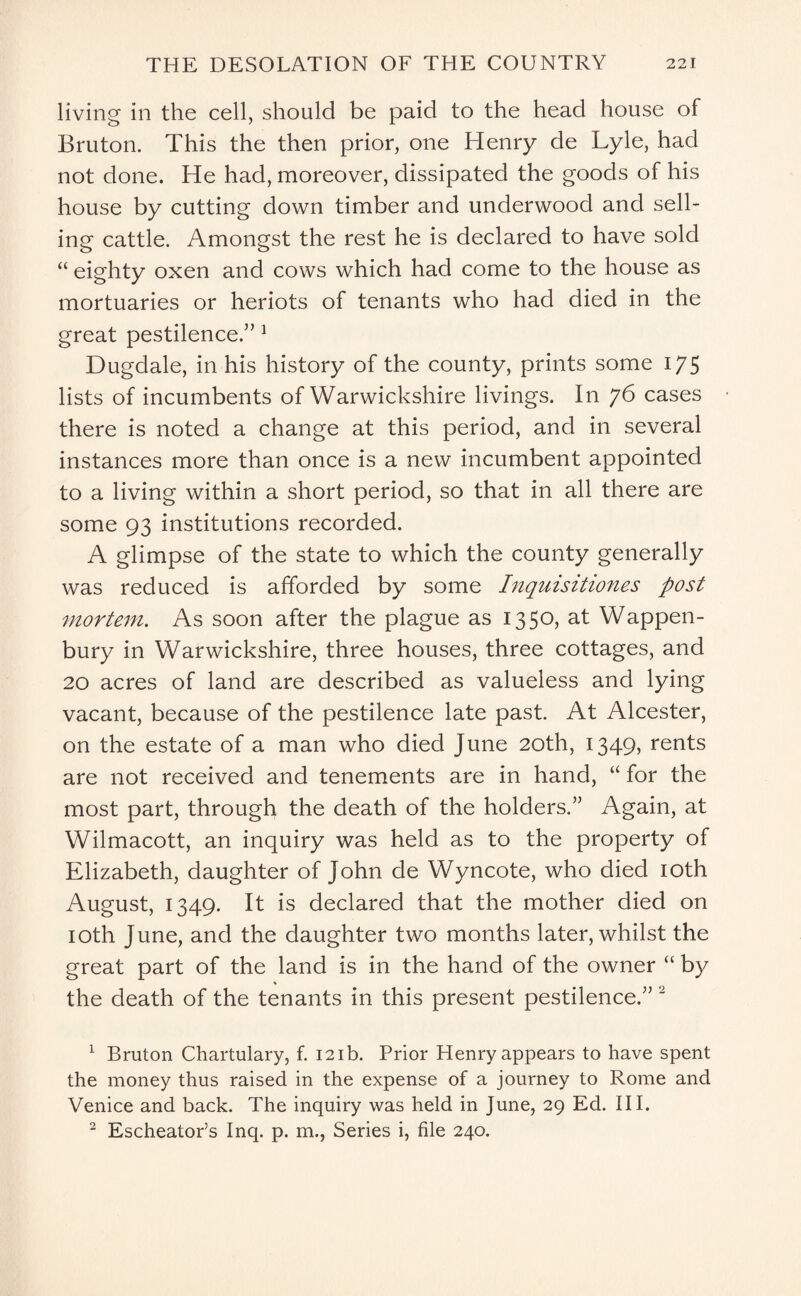 living in the cell, should be paid to the head house of Bruton. This the then prior, one Henry de Lyle, had not done. He had, moreover, dissipated the goods of his house by cutting down timber and underwood and sell¬ ing cattle. Amongst the rest he is declared to have sold “ eighty oxen and cows which had come to the house as mortuaries or heriots of tenants who had died in the great pestilence.” 1 Dugdale, in his history of the county, prints some 175 lists of incumbents of Warwickshire livings. In 76 cases there is noted a change at this period, and in several instances more than once is a new incumbent appointed to a living within a short period, so that in all there are some 93 institutions recorded. A glimpse of the state to which the county generally was reduced is afforded by some Inqmsitiones post mortem. As soon after the plague as 1350, at Wappen- bury in Warwickshire, three houses, three cottages, and 20 acres of land are described as valueless and lying vacant, because of the pestilence late past. At Alcester, on the estate of a man who died June 20th, 1349, rents are not received and tenements are in hand, “ for the most part, through the death of the holders.” Again, at Wilmacott, an inquiry was held as to the property of Elizabeth, daughter of John de Wyncote, who died 10th August, 1349. It is declared that the mother died on 10th June, and the daughter two months later, whilst the great part of the land is in the hand of the owner “ by the death of the tenants in this present pestilence.” 2 1 Bruton Chartulary, f. 121b. Prior Henry appears to have spent the money thus raised in the expense of a journey to Rome and Venice and back. The inquiry was held in June, 29 Ed. III. 2 EscheatoFs Inq. p. m., Series i, file 240.