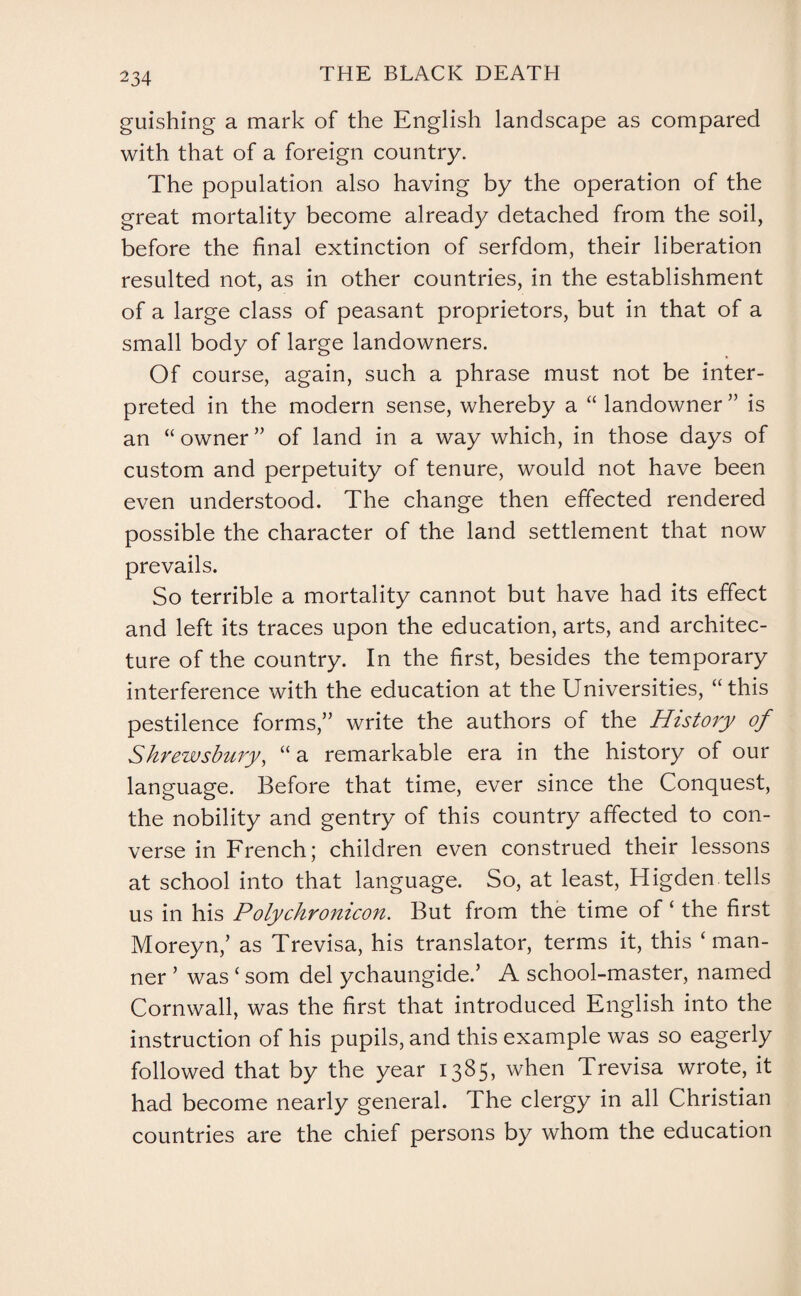guishing a mark of the English landscape as compared with that of a foreign country. The population also having by the operation of the great mortality become already detached from the soil, before the final extinction of serfdom, their liberation resulted not, as in other countries, in the establishment of a large class of peasant proprietors, but in that of a small body of large landowners. Of course, again, such a phrase must not be inter¬ preted in the modern sense, whereby a “ landowner ” is an “owner” of land in a way which, in those days of custom and perpetuity of tenure, would not have been even understood. The change then effected rendered possible the character of the land settlement that now prevails. So terrible a mortality cannot but have had its effect and left its traces upon the education, arts, and architec¬ ture of the country. In the first, besides the temporary interference with the education at the Universities, “this pestilence forms,” write the authors of the History of Shrewsbury, “a remarkable era in the history of our language. Before that time, ever since the Conquest, the nobility and gentry of this country affected to con¬ verse in French; children even construed their lessons at school into that language. So, at least, Higden tells us in his Polychronicon. But from the time of ‘ the first Moreyn,’ as Trevisa, his translator, terms it, this ‘ man¬ ner ’ was ‘ som del ychaungide.’ A school-master, named Cornwall, was the first that introduced English into the instruction of his pupils, and this example was so eagerly followed that by the year 1385, when Trevisa wrote, it had become nearly general. The clergy in all Christian countries are the chief persons by whom the education