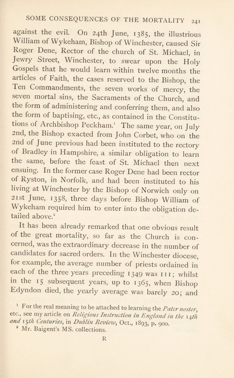 against the evil. On 24th June, 1385, the illustrious William of Wykeham, Bishop of Winchester, caused Sir Roger Dene, Rector of the church of St. Michael, in Jewry Street, Winchester, to swear upon the Holy Gospels that he would learn within twelve months the articles of Faith, the cases reserved to the Bishop, the Ten Commandments, the seven works of mercy, the seven mortal sins, the Sacraments of the Church, and the form of administering and conferring them, and also the form of baptising, etc., as contained in the Constitu¬ tions of Archbishop Beckham.1 The same year, on July 2nd, the Bishop exacted from John Corbet, who on the 2nd of June previous had been instituted to the rectory of Bradley in Hampshire, a similar obligation to learn the same, before the feast of St. Michael then next ensuing. In the former case Roger Dene had been rector of Ryston, in Norfolk, and had been instituted to his living at Winchester by the Bishop of Norwich only on 21st June, 1358, three days before Bishop William of Wykeham required him to enter into the obligation de¬ tailed above.2 It has been already remarked that one obvious result of the great mortality, so far as the Church is con¬ cerned, was the extraordinary decrease in the number of candidates for sacred orders. In the Winchester diocese, for example, the average number of priests ordained in each of the three years preceding 1349 was in; whilst in the 15 subsequent years, up to 1365, when Bishop Edyndon died, the yearly average was barely 20; and 1 For the real meaning to be attached to learning the Paternoster, etc., see my article on Religious Instruction in England in the \/\th and 15th Centuries, in Dublin Review, Oct., 1893, p. 900. 2 Mr. Baigent’s MS. collections. R