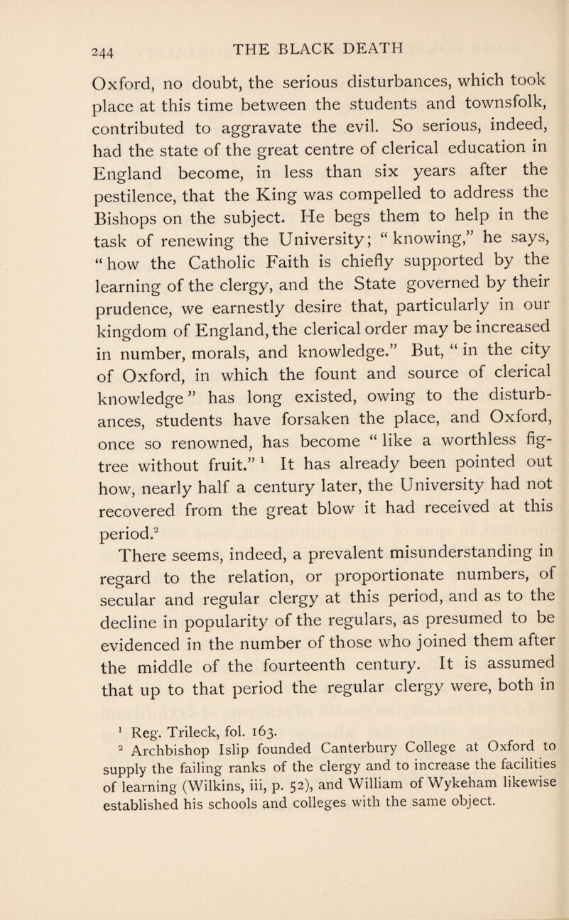 Oxford, no doubt, the serious disturbances, which took place at this time between the students and townsfolk, contributed to aggravate the evil. So serious, indeed, had the state of the great centre of clerical education in England become, in less than six years after the pestilence, that the King was compelled to address the Bishops on the subject. He begs them to help in the task of renewing the University; “knowing,” he says, “how the Catholic Faith is chiefly supported by the learning of the clergy, and the State governed by their prudence, we earnestly desire that, particularly in our kingdom of England, the clerical order may be increased in number, morals, and knowledge.” But, “ in tne city of Oxford, in which the fount and source of clerical knowledge ” has long existed, owing to the disturb¬ ances, students have forsaken the place, and Oxford, once so renowned, has become “ like a worthless fig- tree without fruit.” 1 It has already been pointed out how, nearly half a century later, the University had not recovered, from the great blow it had received at this period.2 There seems, indeed, a prevalent misunderstanding in regard to the relation, or proportionate numbers, of secular and regular clergy at this period, and as to the decline in popularity of the regulars, as presumed to be evidenced in the number of those who joined them after the middle of the fourteenth century. It is assumed that up to that period the regular clergy were, both in 1 Reg. Trileck, fol. 163. 2 Archbishop I slip founded Canterbury College at Oxford to supply the failing ranks of the clergy and to increase the facilities of learning (Wilkins, iii, p. 52), and William of Wykeham likewise established his schools and colleges with the same object.