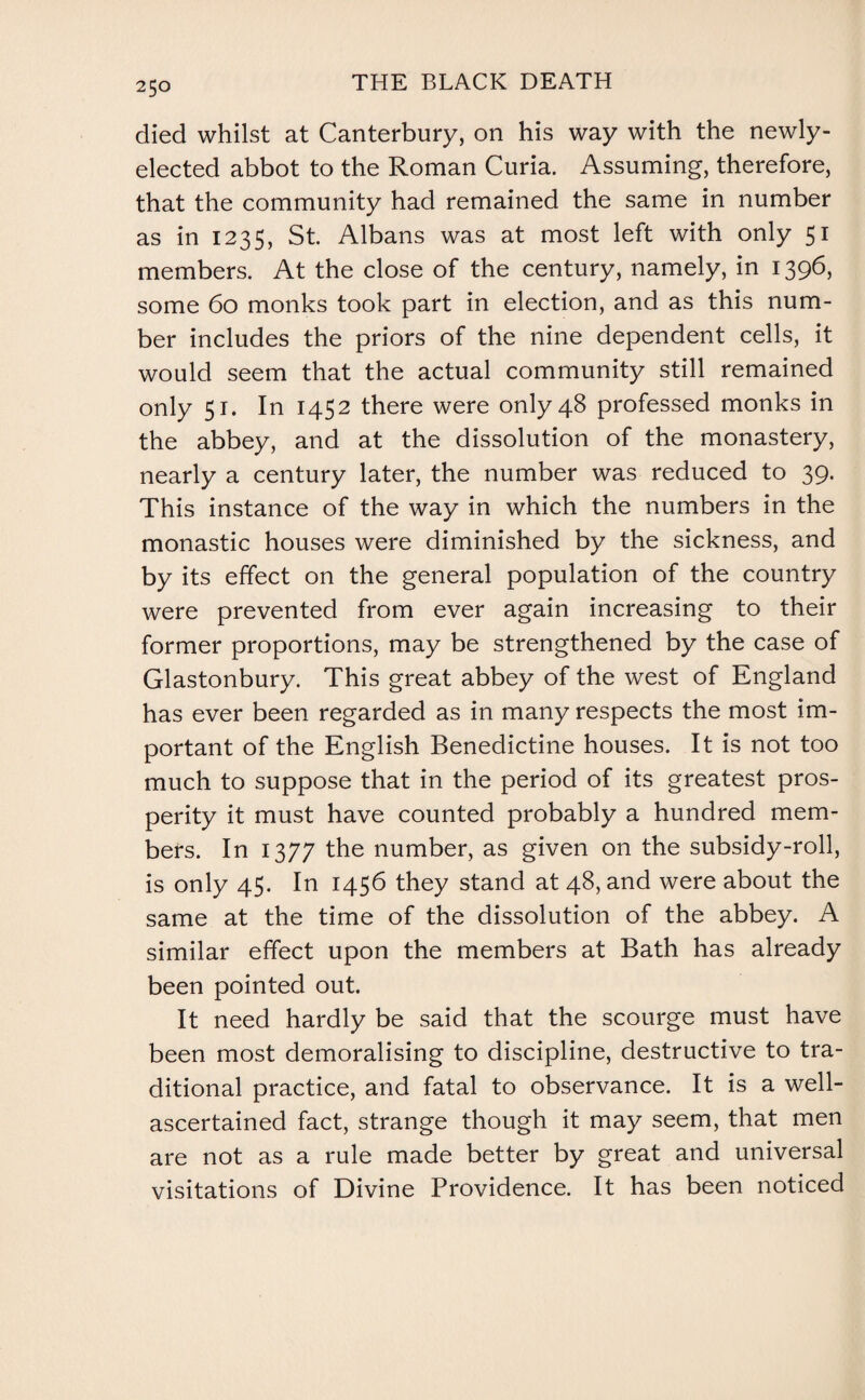 died whilst at Canterbury, on his way with the newly- elected abbot to the Roman Curia. Assuming, therefore, that the community had remained the same in number as in 1235, St. Albans was at most left with only 51 members. At the close of the century, namely, in 1396, some 60 monks took part in election, and as this num¬ ber includes the priors of the nine dependent cells, it would seem that the actual community still remained only 51. In 1452 there were only 48 professed monks in the abbey, and at the dissolution of the monastery, nearly a century later, the number was reduced to 39. This instance of the way in which the numbers in the monastic houses were diminished by the sickness, and by its effect on the general population of the country were prevented from ever again increasing to their former proportions, may be strengthened by the case of Glastonbury. This great abbey of the west of England has ever been regarded as in many respects the most im¬ portant of the English Benedictine houses. It is not too much to suppose that in the period of its greatest pros¬ perity it must have counted probably a hundred mem¬ bers. In 1377 the number, as given on the subsidy-roll, is only 45. In 1456 they stand at 48, and were about the same at the time of the dissolution of the abbey. A similar effect upon the members at Bath has already been pointed out. It need hardly be said that the scourge must have been most demoralising to discipline, destructive to tra¬ ditional practice, and fatal to observance. It is a well- ascertained fact, strange though it may seem, that men are not as a rule made better by great and universal visitations of Divine Providence. It has been noticed