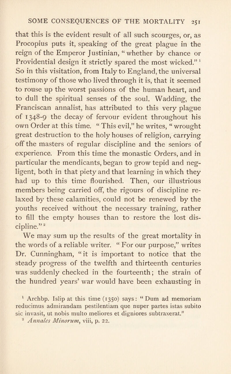 that this is the evident result of all such scourges, or, as Procopius puts it, speaking of the great plague in the reign of the Emperor Justinian, “whether by chance or Providential design it strictly spared the most wicked.” 1 So in this visitation, from Italy to England, the universal testimony of those who lived through it is, that it seemed to rouse up the worst passions of the human heart, and to dull the spiritual senses of the soul. Wadding, the Franciscan annalist, has attributed to this very plague of 1348-9 the decay of fervour evident throughout his own Order at this time. “ This evil,” he writes, “ wrought great destruction to the holy houses of religion, carrying off the masters of regular discipline and the seniors of experience. From this time the monastic Orders, and in particular the mendicants, began to grow tepid and neg¬ ligent, both in that piety and that learning in which they had up to this time flourished. Then, our illustrious members being carried off, the rigours of discipline re¬ laxed by these calamities, could not be renewed by the youths received without the necessary training, rather to fill the empty houses than to restore the lost dis¬ cipline.” 2 We may sum up the results of the great mortality in the words of a reliable writer. “ For our purpose,” writes Dr. Cunningham, “ it is important to notice that the steady progress of the twelfth and thirteenth centuries was suddenly checked in the fourteenth; the strain of the hundred years’ war would have been exhausting in 1 Archbp. Islip at this time (1350) says: “Dum ad memoriam reducimus admirandam pestilentiam que nuper partes istas subito sic invasit, ut nobis multo meliores et digniores subtraxerat.” 2 Annales Minorum, viii, p. 22.