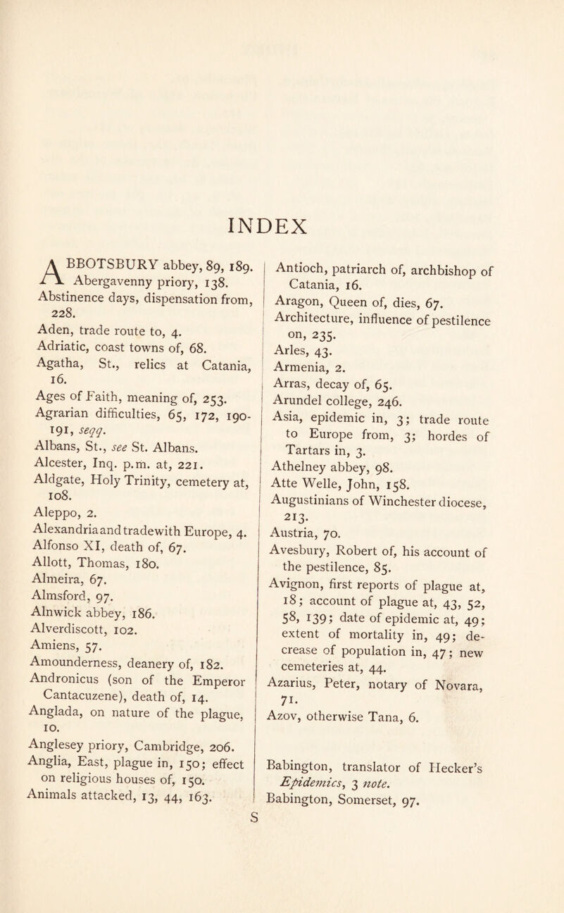 INDEX ABBOTSBURY abbey, 89, 189. Abergavenny priory, 138. Abstinence days, dispensation from, 228. Aden, trade route to, 4. Adriatic, coast towns of, 68. Agatha, St., relics at Catania, 16. Ages of Faith, meaning of, 253. Agrarian difficulties, 65, 172, 190- 191, seqq. Albans, St., see St. Albans. Alcester, Inq. p.m. at, 221. Aldgate, Holy Trinity, cemetery at, 108. Aleppo, 2. Alexandria and tradewith Europe, 4. Alfonso XI, death of, 67. Allott, Thomas, 180. Almeira, 67. Almsford, 97. Alnwick abbey, 186. Alverdiscott, 102. Amiens, 57. Amounderness, deanery of, 182. Andronicus (son of the Emperor Cantacuzene), death of, 14. Anglada, on nature of the plague, 10. Anglesey priory, Cambridge, 206. Anglia, East, plague in, 150; effect on religious houses of, 150. Animals attacked, 13, 44, 163. Antioch, patriarch of, archbishop of Catania, 16. Aragon, Queen of, dies, 67. Architecture, influence of pestilence on, 235. | Arles, 43. Armenia, 2. Arras, decay of, 65. Arundel college, 246. Asia, epidemic in, 3; trade route to Europe from, 3; hordes of Tartars in, 3. Athelney abbey, 98. Atte Welle, John, 158. Augustinians of Winchester diocese, 213. Austria, 70. Avesbury, Robert of, his account of the pestilence, 85. Avignon, first reports of plague at, 18; account of plague at, 43, 52, 58, 139 i date of epidemic at, 49; extent of mortality in, 49; de¬ crease of population in, 47; new cemeteries at, 44. Azarius, Peter, notary of Novara, 7i. Azov, otherwise Tana, 6. Babington, translator of Hecker’s Epidemics, 3 note. Babington, Somerset, 97.