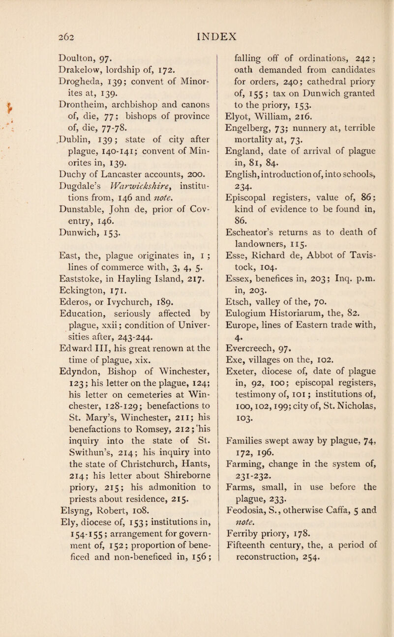 Doulton, 97. Drakelow, lordship of, 172. Drogheda, 139; convent of Minor¬ ites at, 139. Drontheim, archbishop and canons of, die, 77; bishops of province of, die, 77-78. .Dublin, 139; state of city after plague, 140-141; convent of Min¬ orites in, 139. Duchy of Lancaster accounts, 200. Dugdale’s Warwickshire, institu¬ tions from, 146 and note. Dunstable, John de, prior of Cov¬ entry, 146. Dunwich, 153. East, the, plague originates in, 1 ; lines of commerce with, 3, 4, 5. Eaststoke, in Hayling Island, 217. Eckington, 171. Ederos, or Ivychurch, 189. Education, seriously affected by plague, xxii; condition of Univer¬ sities after, 243-244. Edward III, his great renown at the time of plague, xix. Edyndon, Bishop of Winchester, 123; his letter on the plague, 124; his letter on cemeteries at Win¬ chester, 128-129; benefactions to St. Mary’s, Winchester, 211; his benefactions to Romsey, 212;'his inquiry into the state of St. Swithun’s, 214; his inquiry into the state of Christchurch, Hants, 214; his letter about Shireborne priory, 215; his admonition to priests about residence, 215. Elsyng, Robert, 108. Ely, diocese of, 153; institutions in, 154-155; arrangement for govern¬ ment of, 152; proportion of bene- ficed and non-beneficed in, 156; falling off of ordinations, 242; oath demanded from candidates for orders, 240; cathedral priory of, 155; tax on Dunwich granted to the priory, 153. Elyot, William, 216. Engelberg, 73; nunnery at, terrible mortality at, 73. England, date of arrival of plague in, 81, 84. English, introduction of, into schools-, 234* Episcopal registers, value of, 86; kind of evidence to be found in, 86. Escheator’s returns as to death of landowners, 115. Esse, Richard de, Abbot of Tavis¬ tock, 104. Essex, benefices in, 203; Inq. p.m. in, 203. Etsch, valley of the, 70. Eulogium Historiarum, the, 82. Europe, lines of Eastern trade with, 4* Evercreech, 97. Exe, villages on the, 102. Exeter, diocese of, date of plague in, 92, 100; episcopal registers, testimony of, 101; institutions of, 100,102,199; city of, St. Nicholas, 103. Families swept away by plague, 74> 172, 196. Farming, change in the system of, 231-232. Farms, small, in use before the plague, 233. Feodosia, S., otherwise Caffa, 5 and note. Ferriby priory, 178. Fifteenth century, the, a period of reconstruction, 254.