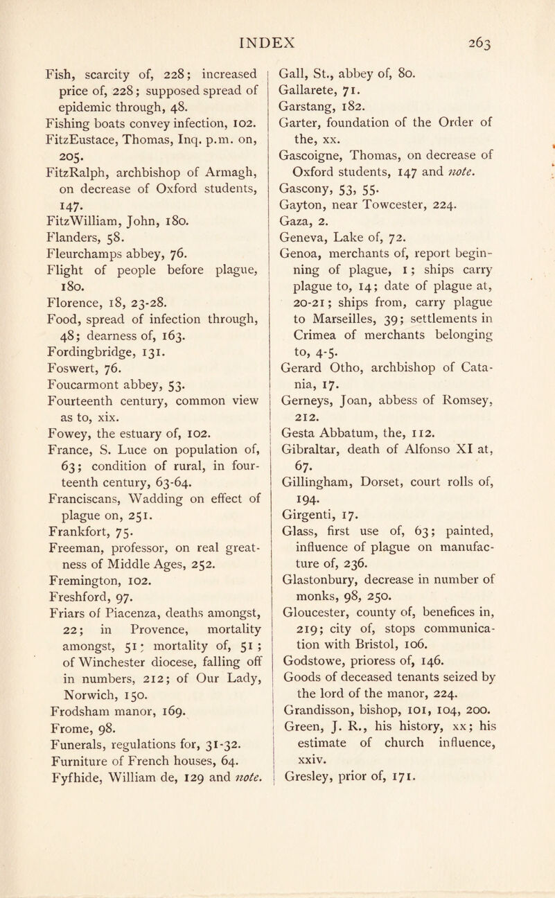 Fish, scarcity of, 228; increased price of, 228; supposed spread of epidemic through, 48. Fishing boats convey infection, 102. FitzEustace, Thomas, Inq. p.m. on, 205. FitzRalph, archbishop of Armagh, on decrease of Oxford students, 147. FitzWilliam, John, 180. Flanders, 58. Fleurchamps abbey, 76. Flight of people before plague, 180. Florence, 18, 23-28. Food, spread of infection through, 48; dearness of, 163. Fordingbridge, 131. Foswert, 76. Foucarmont abbey, 53* Fourteenth century, common view as to, xix. Fowey, the estuary of, 102. France, S. Luce on population of, 63; condition of rural, in four¬ teenth century, 63-64. Franciscans, Wadding on effect of plague on, 251. Frankfort, 75. Freeman, professor, on real great¬ ness of Middle Ages, 252. Fremington, 102. Freshford, 97. Friars of Piacenza, deaths amongst, 22; in Provence, mortality amongst, 51 • mortality of, 51; of Winchester diocese, falling off in numbers, 212; of Our Lady, Norwich, 150. Frodsham manor, 169. Frome, 98. Funerals, regulations for, 31-32. Furniture of French houses, 64. Fyfhide, William de, 129 and note. \ Gall, St., abbey of, 80. Gallarete, 71. Garstang, 182. Garter, foundation of the Order of the, xx. Gascoigne, Thomas, on decrease of Oxford students, 147 and note. Gascony, 53, 55. Gayton, near Towcester, 224. Gaza, 2. Geneva, Lake of, 72. Genoa, merchants of, report begin¬ ning of plague, 1; ships carry plague to, 14; date of plague at, 20-21; ships from, carry plague to Marseilles, 39; settlements in Crimea of merchants belonging to, 4-5. Gerard Otho, archbishop of Cata¬ nia, 17* Gerneys, Joan, abbess of Romsey, 212. Gesta Abbatum, the, 112. Gibraltar, death of Alfonso XI at, 67. Gillingham, Dorset, court rolls of, 194. Girgenti, 17. Glass, first use of, 63; painted, influence of plague on manufac¬ ture of, 236. Glastonbury, decrease in number of monks, 98, 250. Gloucester, county of, benefices in, 219; city of, stops communica¬ tion with Bristol, 106. Godstowe, prioress of, 146. Goods of deceased tenants seized by the lord of the manor, 224. Grandisson, bishop, IOI, 104, 200. Green, J. R., his history, xx; his estimate of church influence, xxiv. i Gresley, prior of, 171.