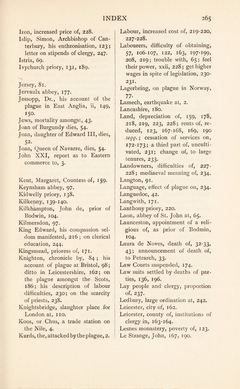 Iron, increased price of, 228. Islip, Simon, Archbishop of Can¬ terbury, his enthronisation, 123; letter on stipends of clergy, 247. Istria, 69. Ivychurch priory, 131, 189. Jersey, 81. Jervaulx abbey, 177. Jessopp, Dr., his account of the plague in East Anglia, ii, 149, 150. Jews, mortality amongst, 43. Joan of Burgundy dies, 54* Joan, daughter of Edward III, dies, 52. Joan, Queen of Navarre, dies, 54. John XXI, report as to Eastern commerce to, 3. Kent, Margaret, Countess of, 159. Keynsham abbey, 97. Kidwelly priory, 138. Kilkenny, 139-140. Kilkhampton, John de, prior of Bodwin, 104. Kilmersdon, 97. King Edward, his compassion sel¬ dom manifested, 216 ; on clerical education, 244. Kingsmead, prioress of, 171. Knighton, chronicle by, 84; his account of plague at Bristol, 98; ditto in Leicestershire, 162; on the plague amongst the Scots, 186; his description of labour difficulties, 230; on the scarcity of priests, 238. Knightsbridge, slaughter place for London at, 110. Koos, or Chus, a trade station on the Nile, 4. Kurds, the, attacked by the plague, 2. Labour, increased cost of, 219-220, 227-228. Labourers, difficulty of obtaining, 57, 106-107, 122, 163, 197-199, 208, 219; trouble with, 65; feel their power, xxii, 228; get higher wages in spite of legislation, 230- 231. Lagerbring, on plague in Norway, 77- Lamech, earthquake at, 2. Lancashire, 180. Land, depreciation of, 159, 178, 218, 219, 223, 228; rents of, re¬ duced, 123, 167-168, 169, 190 seqq.; cessation of services on, 172-173; a third part of, unculti¬ vated, 231; change of, to large tenures, 233. Landowners, difficulties of, 227- 228; mediaeval meaning of, 234. Langton, 91. Language, effect of plague on, 234. Languedoc, 42. Langwith, 171. Lanthony priory, 220. Laon, abbey of St. John at, 65. Launceston, appointment of a reli¬ gious of, as prior of Bodmin, 104. Laura de Noves, death of, 32-33, 43; announcement of death of, to Petrarch, 33. Law Courts suspended, 174. Law suits settled by deaths of par¬ ties, 136, 196. Lay people and clergy, proportion of, 237. Ledbury, large ordination at, 242. Leicester, city of, 162. Leicester, county of, institutions of clergy in, 163-164. Lesnes monastery, poverty of, 123. Le Strange, John, 167, 190.