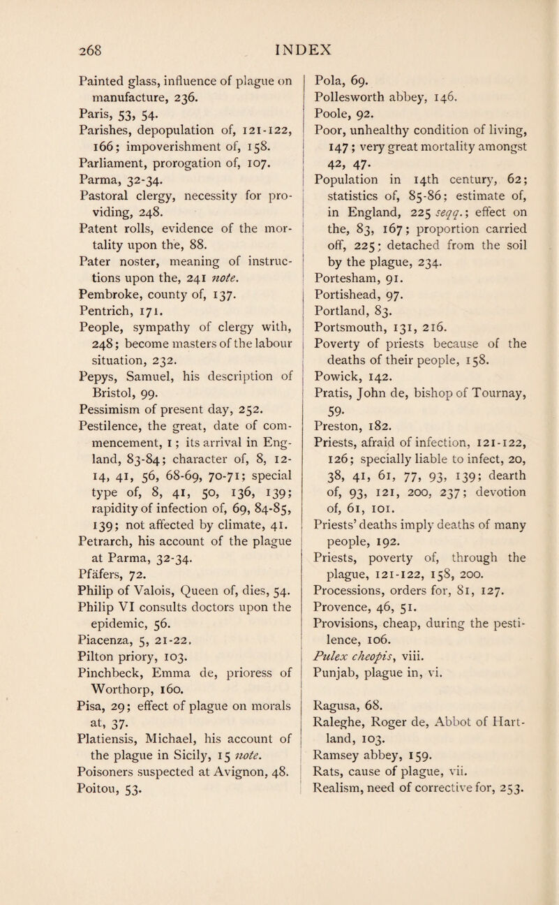 Painted glass, influence of plague on manufacture, 236. Paris, 53, 54. Parishes, depopulation of, 121 -122, 166; impoverishment of, 158. Parliament, prorogation of, 107. Parma, 32-34. Pastoral clergy, necessity for pro¬ viding, 248. Patent rolls, evidence of the mor¬ tality upon the, 88. Pater noster, meaning of instruc¬ tions upon the, 241 note. Pembroke, county of, 137. Pentrich, 171. People, sympathy of clergy with, 248; become masters of the labour j situation, 232. Pepys, Samuel, his description of Bristol, 99. Pessimism of present day, 252. Pestilence, the great, date of com¬ mencement, I; its arrival in Eng¬ land, 83-84; character of, 8, 12- 14, 41, 56, 68-69, 70-71; special type of, 8, 41, 50, 136, 139; rapidity of infection of, 69, 84-85, 139; not affected by climate, 41. Petrarch, his account of the plague at Parma, 32-34. Pfafers, 72. Philip of Valois, Queen of, dies, 54. Philip VI consults doctors upon the epidemic, 56. Piacenza, 5, 21-22. Pilton priory, 103. Pinchbeck, Emma de, prioress of Worthorp, 160. Pisa, 29; effect of plague on morals at, 37. Platiensis, Michael, his account of the plague in Sicily, 15 note. Poisoners suspected at Avignon, 48. Poitou, 53. Pola, 69. Polleswortb abbey, 146. Poole, 92. Poor, unhealthy condition of living, 147 ; very great mortality amongst 42, 47. Population in 14th century, 62; statistics of, 85-86; estimate of, in England, 225 seqq.; effect on the, 83, 167; proportion carried off, 225; detached from the soil by the plague, 234. Portesham, 91. Portishead, 97. Portland, 83. Portsmouth, 131, 216. Poverty of priests because of the deaths of their people, 158. Powick, 142. Pratis, John de, bishop of Tournay, 59. Preston, 182. Priests, afraid of infection, 121-122, 126; specially liable to infect, 20, 38, 41, 61, 77, 93, 139; dearth of, 93, 121, 200, 237; devotion of, 61, 101. Priests’ deaths imply deaths of many people, 192. Priests, poverty of, through the plague, 121-122, 158, 200. Processions, orders for, 81, 127. Provence, 46, 51. Provisions, cheap, during the pesti¬ lence, 106. Pulex cheopis, viii. Punjab, plague in, vi. Ragusa, 68. Raleghe, Roger de, Abbot of Hart- land, 103. Ramsey abbey, 159. Rats, cause of plague, vii. Realism, need of corrective for, 253.