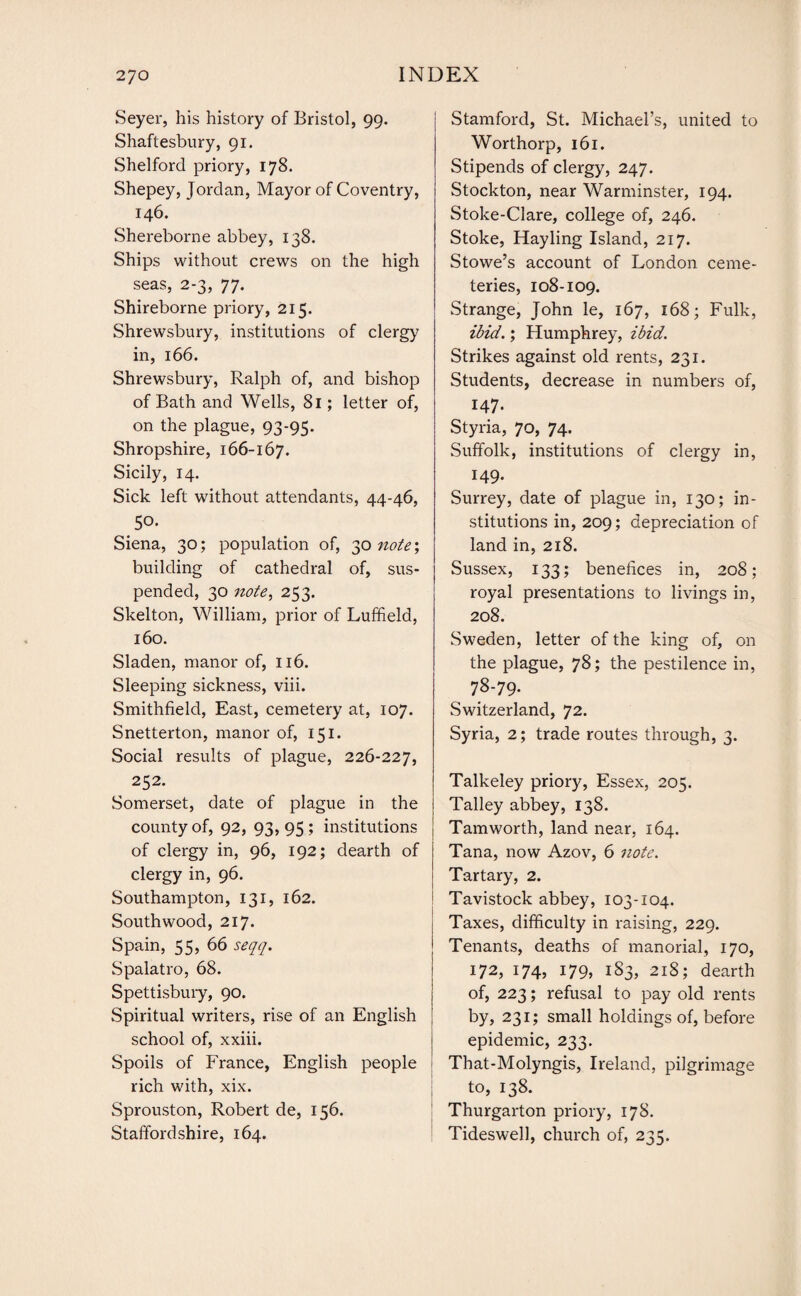 Seyer, his history of Bristol, 99. Shaftesbury, 91. Shelford priory, 178. Shepey, Jordan, Mayor of Coventry, 146. Shereborne abbey, 138. Ships without crews on the high seas, 2-3, 77. Shireborne priory, 215. Shrewsbury, institutions of clergy in, 166. Shrewsbury, Ralph of, and bishop of Bath and Wells, 81; letter of, on the plague, 93-95. Shropshire, 166-167. Sicily, 14. Sick left without attendants, 44-46, .5°' Siena, 30; population of, 30 note; building of cathedral of, sus¬ pended, 30 note, 253. Skelton, William, prior of Luffield, 160. Sladen, manor of, 116. Sleeping sickness, viii. Smithfield, East, cemetery at, 107. Snetterton, manor of, 151. Social results of plague, 226-227, 252. Somerset, date of plague in the county of, 92, 93,95; institutions of clergy in, 96, 192; dearth of clergy in, 96. Southampton, 131, 162. South wood, 217. Spain, 55, 66 seqq. Spalatro, 68. Spettisbury, 90. Spiritual writers, rise of an English school of, xxiii. Spoils of France, English people rich with, xix. Sprouston, Robert de, 156. Staffordshire, 164. Stamford, St. Michael’s, united to Worthorp, 161. Stipends of clergy, 247. Stockton, near Warminster, 194. Stoke-Clare, college of, 246. Stoke, Hay ling Island, 217. Stowe’s account of London ceme¬ teries, 108-109. Strange, John le, 167, 168; Fulk, ibid.; Humphrey, ibid. Strikes against old rents, 231. Students, decrease in numbers of, 147. Styria, 70, 74. Suffolk, institutions of clergy in, 149- Surrey, date of plague in, 130; in¬ stitutions in, 209; depreciation of land in, 218. Sussex, 133; benefices in, 208; royal presentations to livings in, 208. Sweden, letter of the king of, on the plague, 78; the pestilence in, 78-79. Switzerland, 72. Syria, 2; trade routes through, 3. Talkeley priory, Essex, 205. Talley abbey, 138. Tamworth, land near, 164. Tana, now Azov, 6 note. Tartary, 2. Tavistock abbey, 103-104. Taxes, difficulty in raising, 229. Tenants, deaths of manorial, 170, 172, 174, 179, 183, 218; dearth of, 223; refusal to pay old rents by, 231; small holdings of, before epidemic, 233. That-Molyngis, Ireland, pilgrimage to, 138. Thurgarton priory, 178. Tideswell, church of, 235.