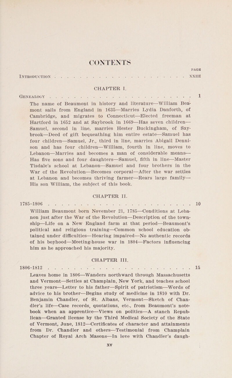 CONTENTS PAGE Introduction xxiii CHAPTER I. Genealogy 1 The name of Beaumont in history and literature—William Bea- mont sails from England in 1635—Marries Lydia Danforth, of Cambridge, and migrates to Connecticut—Elected freeman at Hartford in 1652 and at Saybrook in 1669—Has seven children— Samuel, second in line, marries Hester Buckingham, of Say- brook—Deed of gift bequeathing him entire estate—Samuel has four children—Samuel, Jr., third in line, marries Abigail Denni¬ son and has four children—William, fourth in line, moves to Lebanon—Marries and becomes a man of considerable means—■ Has five sons and four daughters—Samuel, fifth in line—Master Tisdale’s school at Lebanon—Samuel and four brothers in the War of the Revolution—Becomes corporal—After the war settles at Lebanon and becomes thriving farmer—Rears large family—- His son William, the subject of this book. CHAPTER II. 1785-1806 10 William Beaumont born November 21, 1785—Conditions at Leba¬ non just after the War of the Revolution—Description of the town¬ ship—Life on a New England farm at that period—Beaumont’s political and religious training—Common school education ob¬ tained under difficulties—Hearing impaired—No authentic records of his boyhood—Meeting-house war in 1804—Factors influencing him as he approached his majority. CHAPTER III. 15 1806-1812 Leaves home in 1806—Wanders northward through Massachusetts and Vermont—Settles at Champlain, New York, and teaches school three years—Letter to his father—Spirit of patriotism—Words of advice to his brother—Begins study of medicine in 1810 with Dr. Benjamin Chandler, of St. Albans, Vermont—Sketch of Chan¬ dler’s life—Case records, quotations, etc., from Beaumont’s note¬ book when an apprentice—Views on politics—A stanch Repub¬ lican—Granted license by the Third Medical Society of the State of Vermont, June, 1812—Certificates of character and attainments from Dr. Chandler and others—Testimonial from Champlain Chapter of Royal Arch Masons—In love with Chandler’s daugh-