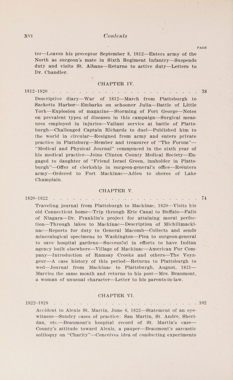 PAGE ter—Leaves his preceptor September 8, 1812—Enters army of the North as surgeon’s mate in Sixth Regiment Infantry—Suspends duty and visits St. Albans—Returns to active duty—Letters to Dr. Chandler. CHAPTER IV. 1812-1820 . 38 Descriptive diary—War of 1812—March from Plattsburgh to Sacketts Harbor—Embarks on schooner Julia—Battle of Little York—Explosion of magazine—Storming of Fort George—Notes on prevalent types of diseases in this campaign—Surgical meas¬ ures employed in injuries—Valiant service at battle of Platts¬ burgh—Challenged Captain Richards to duel—Published him to the world in circular—Resigned from army and enters private practice in Plattsburg—Member and treasurer of “The Forum”— “Medical and Physical Journal” commenced in the sixth year of his medical practice—Joins Clinton County Medical Society—En¬ gaged to daughter of “Friend Israel Green, innholder in Platts¬ burgh”—Offer of clerkship in surgeon-general’s office—Reenters army—Ordered to Fort Mackinac—Adieu to shores of Lake Champlain. CHAPTER V. 1820-1822 . 74 Traveling journal from Plattsburgh to Mackinac, 1820—Visits his old Connecticut home—Trip through Erie Canal to Buffalo—Falls of Niagara—Dr. Franklin’s project for attaining moral perfec¬ tion—Through lakes to Mackinac—Description of Michilimacki- nac—Reports for duty to General Macomb—Collects and sends mineralogical specimens to Washington—Plea to surgeon-general to save hospital gardens—Successful in efforts to have Indian agency built elsewhere—Village of Mackinac—American Fur Com¬ pany—Introduction of Ramsay Crooks and others—The Voya- geur—A case history of this period—Returns to Plattsburgh to wed—Journal from Mackinac to Plattsburgh, August, 1821— Marries the same month and returns to his post—Mrs. Beaumont, a woman of unusual character—Letter to his parents-in-law. CHAPTER VI. 1822-1828 . 102 Accident to Alexis St. Martin, June 6, 1822—Statement of an eye¬ witness—Sundry cases of practice: San Martin, St. Andre, Sheri¬ dan, etc.—Beaumont’s hospital record of St. Martin’s case— County’s attitude toward Alexis, a pauper—Beaumont’s sarcastic soliloquy on “Charity”—Conceives idea of conducting experiments