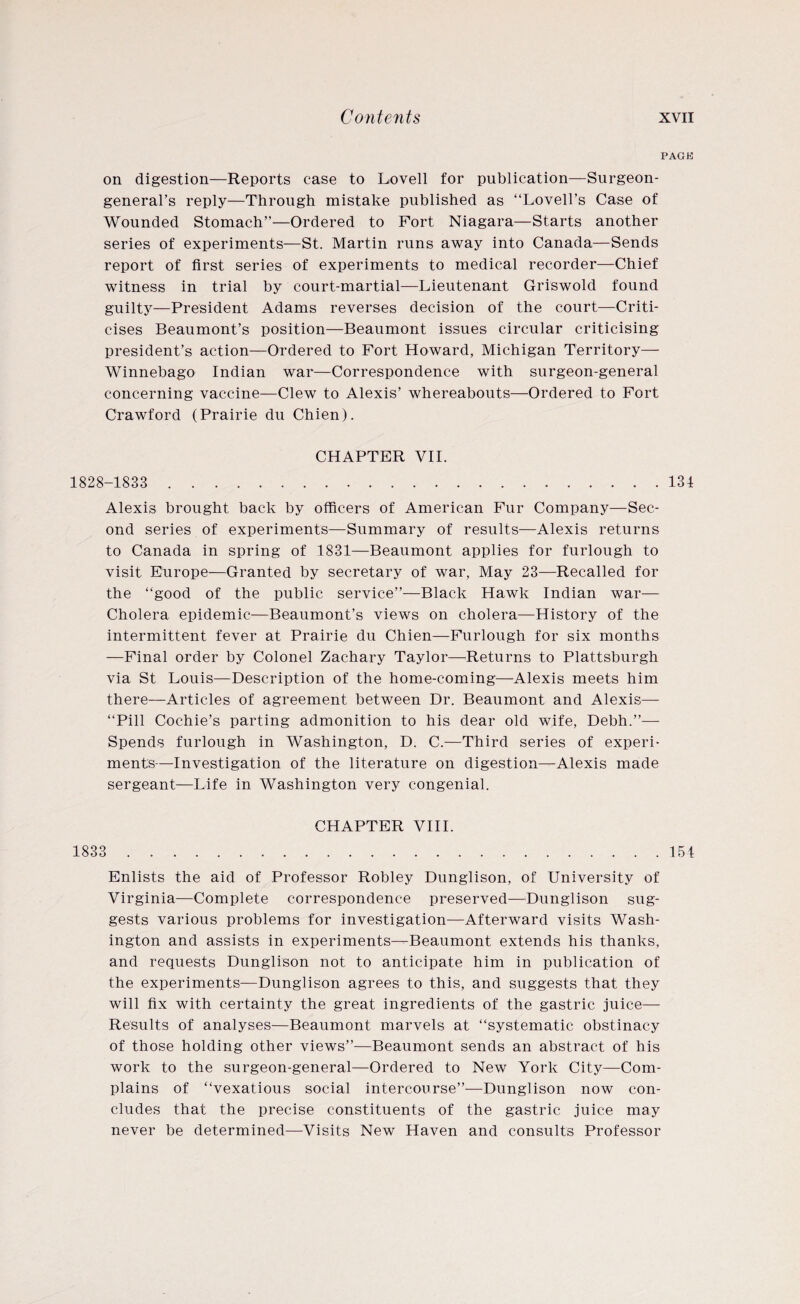 PAGE on digestion—Reports case to Lovell for publication—Surgeon- general’s reply—Through mistake published as “Lovell’s Case of Wounded Stomach”—Ordered to Fort Niagara—Starts another series of experiments—St. Martin runs away into Canada—Sends report of first series of experiments to medical recorder—Chief witness in trial by court-martial—Lieutenant Griswold found guilty—President Adams reverses decision of the court—Criti¬ cises Beaumont’s position—Beaumont issues circular criticising president’s action—Ordered to Fort Howard, Michigan Territory— Winnebago Indian war—Correspondence with surgeon-general concerning vaccine—Clew to Alexis’ whereabouts—Ordered to Fort Crawford (Prairie du Chien). CHAPTER VII. 1828-1833 . 134 Alexis brought back by officers of American Fur Company—Sec¬ ond series of experiments—Summary of results—Alexis returns to Canada in spring of 1831—Beaumont applies for furlough to visit Europe—Granted by secretary of war, May 23—Recalled for the “good of the public service”—Black Hawk Indian war— Cholera epidemic—Beaumont’s views on cholera—History of the intermittent fever at Prairie du Chien—Furlough for six months —Final order by Colonel Zachary Taylor—Returns to Plattsburgh via St Louis—Description of the home-coming—Alexis meets him there—Articles of agreement between Dr. Beaumont and Alexis— “Pill Cochie’s parting admonition to his dear old wife, Debh.”— Spends furlough in Washington, D. C.—Third series of experi¬ ments—Investigation of the literature on digestion—Alexis made sergeant—Life in Washington very congenial. CHAPTER VIII. 1833 . 154 Enlists the aid of Professor Robley Dunglison, of University of Virginia—Complete correspondence preserved—Dunglison sug¬ gests various problems for investigation—Afterward visits Wash¬ ington and assists in experiments—Beaumont extends his thanks, and requests Dunglison not to anticipate him in publication of the experiments—Dunglison agrees to this, and suggests that they will fix with certainty the great ingredients of the gastric juice— Results of analyses—Beaumont marvels at “systematic obstinacy of those holding other views”—Beaumont sends an abstract of his work to the surgeon-general—Ordered to New York City—Com¬ plains of “vexatious social intercourse”—Dunglison now con¬ cludes that the precise constituents of the gastric juice may never be determined—Visits New Haven and consults Professor