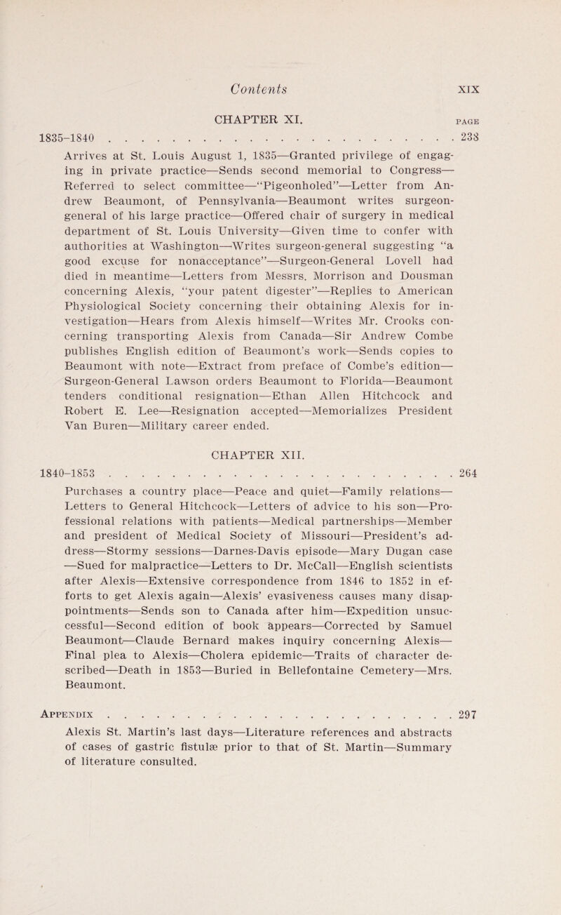 CHAPTER XI. PAGE 1835-1840 . 238 Arrives at St. Louis August 1, 1835—Granted privilege of engag¬ ing in private practice—Sends second memorial to Congress— Referred to select committee—“Pigeonholed”—Letter from An¬ drew Beaumont, of Pennsylvania—Beaumont writes surgeon- general of his large practice—Offered chair of surgery in medical department of St. Louis University—Given time to confer with authorities at Washington—Writes surgeon-general suggesting “a good excuse for nonacceptance”—-Surgeon-General Lovell had died in meantime—Letters from Messrs. Morrison and Dousman concerning Alexis, “your patent digester”—Replies to American Physiological Society concerning their obtaining Alexis for in¬ vestigation—Hears from Alexis himself—Writes Mr. Crooks con¬ cerning transporting Alexis from Canada.—Sir Andrew Combe publishes English edition of Beaumont’s work—Sends copies to Beaumont with note—Extract from preface of Combe’s edition— Surgeon-General Lawson orders Beaumont to Florida—Beaumont tenders conditional resignation—Ethan Allen Hitchcock and Robert E. Lee—Resignation accepted—Memorializes President Van Buren—Military career ended. CHAPTER XII. 1840-1853 . 264 Purchases a country place—Peace and quiet—Family relations— Letters to General Hitchcock—Letters of advice to his son—Pro¬ fessional relations with patients—Medical partnerships—Member and president of Medical Society of Missouri—President’s ad¬ dress—Stormy sessions—Darnes-Davis episode—Mary Dugan case —Sued for malpractice—Letters to Dr. McCall—English scientists after Alexis—Extensive correspondence from 1846 to 1852 in ef¬ forts to get Alexis again—Alexis’ evasiveness causes many disap¬ pointments—Sends son to Canada after him—Expedition unsuc¬ cessful—Second edition of book appears—Corrected by Samuel Beaumont—Claude Bernard makes inquiry concerning Alexis— Final plea to Alexis—Cholera epidemic—Traits of character de¬ scribed—Death in 1853—Buried in Bellefontaine Cemetery—Mrs. Beaumont. Appendix.297 Alexis St. Martin’s last days—Literature references and abstracts of cases of gastric flstulae prior to that of St. Martin—Summary of literature consulted.