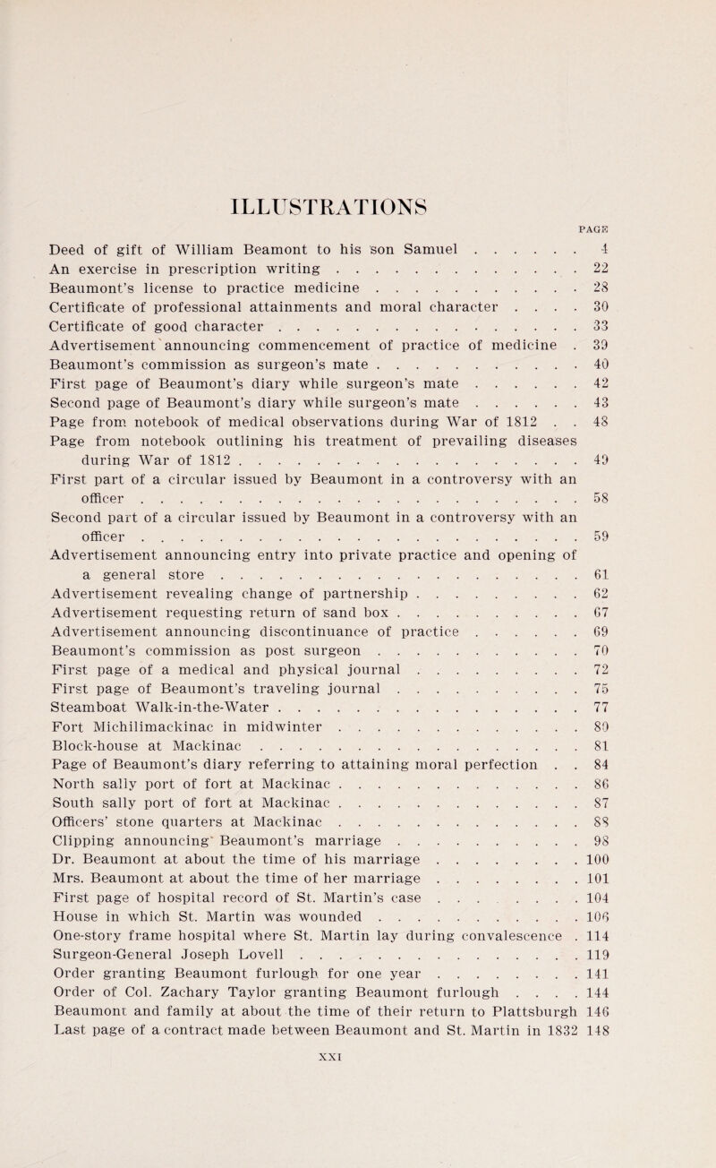 ILLUSTRATIONS PAGE Deed of gift of William Beamont to his son Samuel.4 An exercise in prescription writing.22 Beaumont’s license to practice medicine.28 Certificate of professional attainments and moral character .... 30 Certificate of good character.33 Advertisement announcing commencement of practice of medicine . 39 Beaumont’s commission as surgeon’s mate.40 First page of Beaumont’s diary while surgeon’s mate.42 Second page of Beaumont’s diary while surgeon’s mate.43 Page from notebook of medical observations during War of 1812 . . 48 Page from notebook outlining his treatment of prevailing diseases during War of 1812.49 First part of a circular issued by Beaumont in a controversy with an officer.58 Second part of a circular issued by Beaumont in a controversy with an officer.59 Advertisement announcing entry into private practice and opening of a general store.61 Advertisement revealing change of partnership.62 Advertisement requesting return of sand box.67 Advertisement announcing discontinuance of practice.69 Beaumont’s commission as post surgeon.70 First page of a medical and physical journal.72 First page of Beaumont’s traveling journal.75 Steamboat Walk-in-the-Water.77 Fort Michilimackinac in midwinter.80 Block-house at Mackinac.81 Page of Beaumont’s diary referring to attaining moral perfection . . 84 North sally port of fort at Mackinac.86 South sally port of fort at Mackinac.87 Officers’ stone quarters at Mackinac.88 Clipping announcing' Beaumont’s marriage.98 Dr. Beaumont at about the time of his marriage.100 Mrs. Beaumont at about the time of her marriage.101 First page of hospital record of St. Martin’s case ..104 House in which St. Martin was wounded.106 One-story frame hospital where St. Martin lay during convalescence . 114 Surgeon-General Joseph Lovell.119 Order granting Beaumont furlough for one year.141 Order of Col. Zachary Taylor granting Beaumont furlough .... 144 Beaumont and family at about the time of their return to Plattsburgh 146 Last page of a contract made between Beaumont and St. Martin in 1832 148