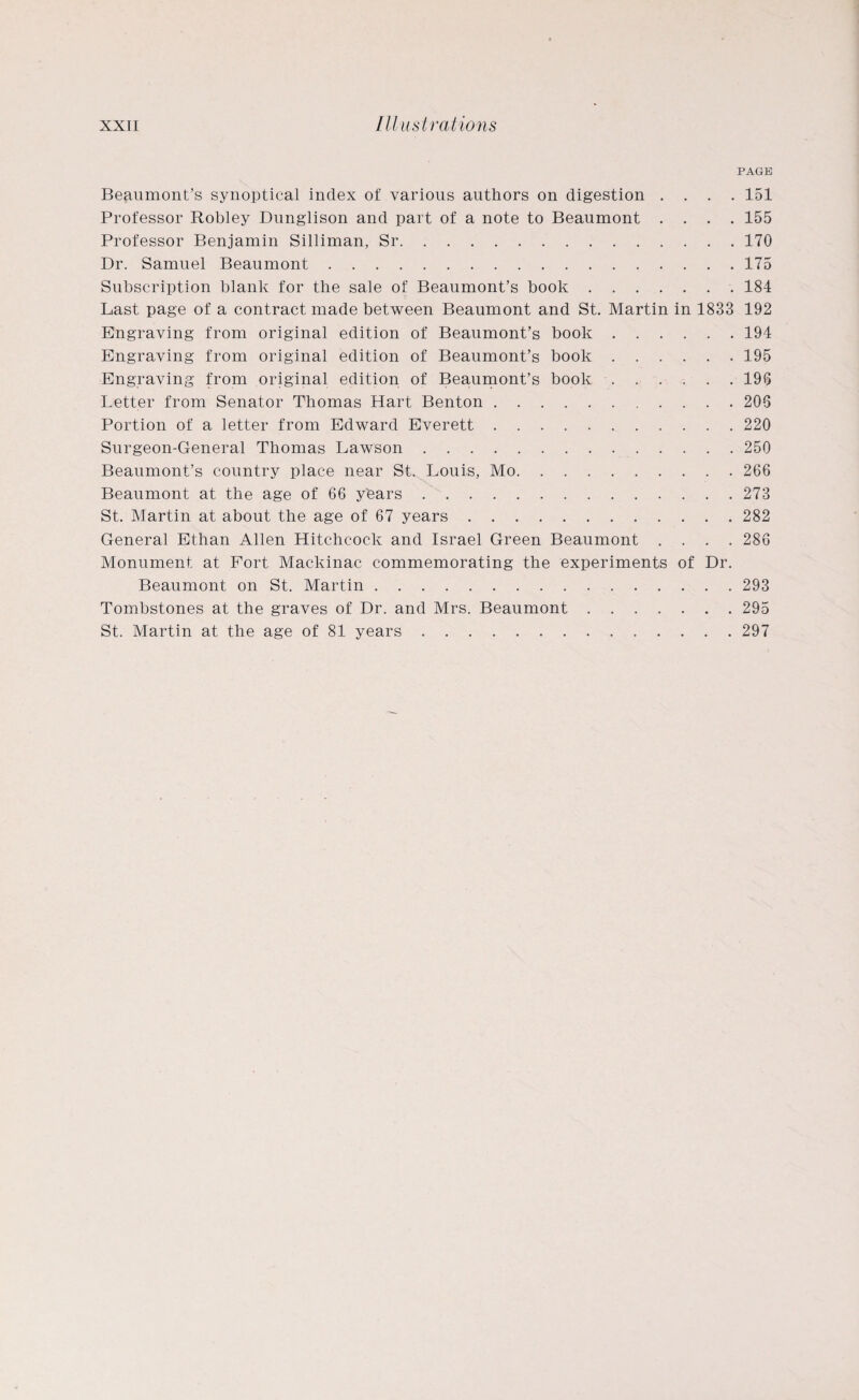 PAGE Beaumont’s synoptical index of various authors on digestion .... 151 Professor Robley Dunglison and part of a note to Beaumont .... 155 Professor Benjamin Silliman, Sr.170 Dr. Samuel Beaumont.175 Subscription blank for the sale of Beaumont’s book.184 Last page of a contract made between Beaumont and St. Martin in 1833 192 Engraving from original edition of Beaumont’s book.194 Engraving from original edition of Beaumont’s book.195 Engraving from original edition of Beaumont’s book.196 Letter from Senator Thomas Hart Benton.206 Portion of a letter from Edward Everett.220 Surgeon-General Thomas Lawson.250 Beaumont’s country place near St. Louis, Mo.266 Beaumont at the age of 66 ybars ..273 St. Martin at about the age of 67 years.282 General Ethan Allen Hitchcock and Israel Green Beaumont .... 286 Monument at Fort Mackinac commemorating the experiments of Dr. Beaumont on St. Martin.293 Tombstones at the graves of Dr. and Mrs. Beaumont.295 St. Martin at the age of 81 years.297