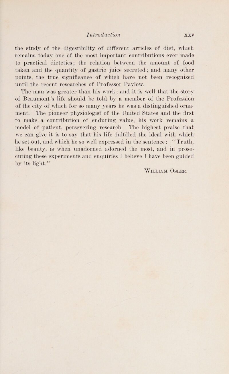 the study of the digestibility of different articles of diet, which remains today one of the most important contributions ever made to practical dietetics; the relation between the amount of food taken and the quantity of gastric juice secreted; and. many other points, the true significance of which have not been recognized until the recent researches of Professor Pavlow. The man was greater than his work; and it is well that the story of Beaumont’s life should be told by a member of the Profession of the city of which for so many years he was a distinguished orna ment. The pioneer physiologist of the United States and the first to make a contribution of enduring value, his Avork remains a model of patient, persevering research. The highest praise that Ave can give it is to say that his life fulfilled the ideal with which he set out, and which he so Avell expressed in the sentence : “ Truth, like beauty, is when unadorned adorned the most, and in prose¬ cuting these experiments and enquiries I believe I have been guided by its light.” William Osler.
