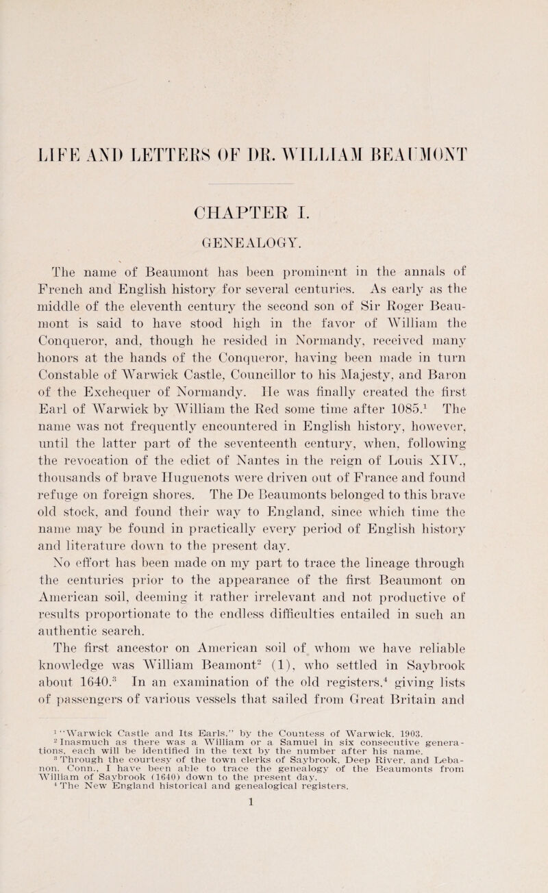 LIFE AND LETTERS OF I)R. WILLIAM BEAUMONT CHAPTER I. GENEALOGY. \ The name of Beaumont has been prominent in the annals of French and English history for several centuries. As early as the middle of the eleventh century the second son of Sir Roger Beau¬ mont is said to have stood high in the favor of William the Conqueror, and, though he resided in Normandy, received many honors at the hands of the Conqueror, having been made in turn Constable of Warwick Castle, Councillor to his Majesty, and Baron of the Exchequer of Normandy. Fie was finally created the first Earl of Warwick by William the Red some time after 1085.1 The name was not frequently encountered in English history, however, until the latter part of the seventeenth century, when, following the revocation of the edict of Nantes in the reign of Louis XIV., thousands of brave Huguenots were driven out of France and found refuge on foreign shores. The De Beaumonts belonged to this brave old stock, and found their way to England, since which time the name may be found in practically every period of English history and literature down to the present day. No effort has been made on my part to trace the lineage through the centuries prior to the appearance of the first Beaumont on American soil, deeming it rather irrelevant and not productive of results proportionate to the endless difficulties entailed in such an authentic search. The first ancestor on American soil of whom we have reliable knowledge was William Beamont2 (1), who settled in Saybrook about 1640.3 In an examination of the old registers,4 giving lists of passengers of various vessels that sailed from Great Britain and 1 “Warwick Castle and Its Earls.” by the Countess of Warwick. 1903. 2 Inasmuch as there was a AVilliam or a Samuel in six consecutive genera¬ tions, each will he identified in the text by the number after his name. 3 Through the courtesy of the town clerks of Saybrook. Deep River, and Leba¬ non. Conn., I have been able to trace the genealogy of the Beaumonts from AVilliam of Saybrook (1640) down to the present day. 4 The New England historical and genealogical registers.