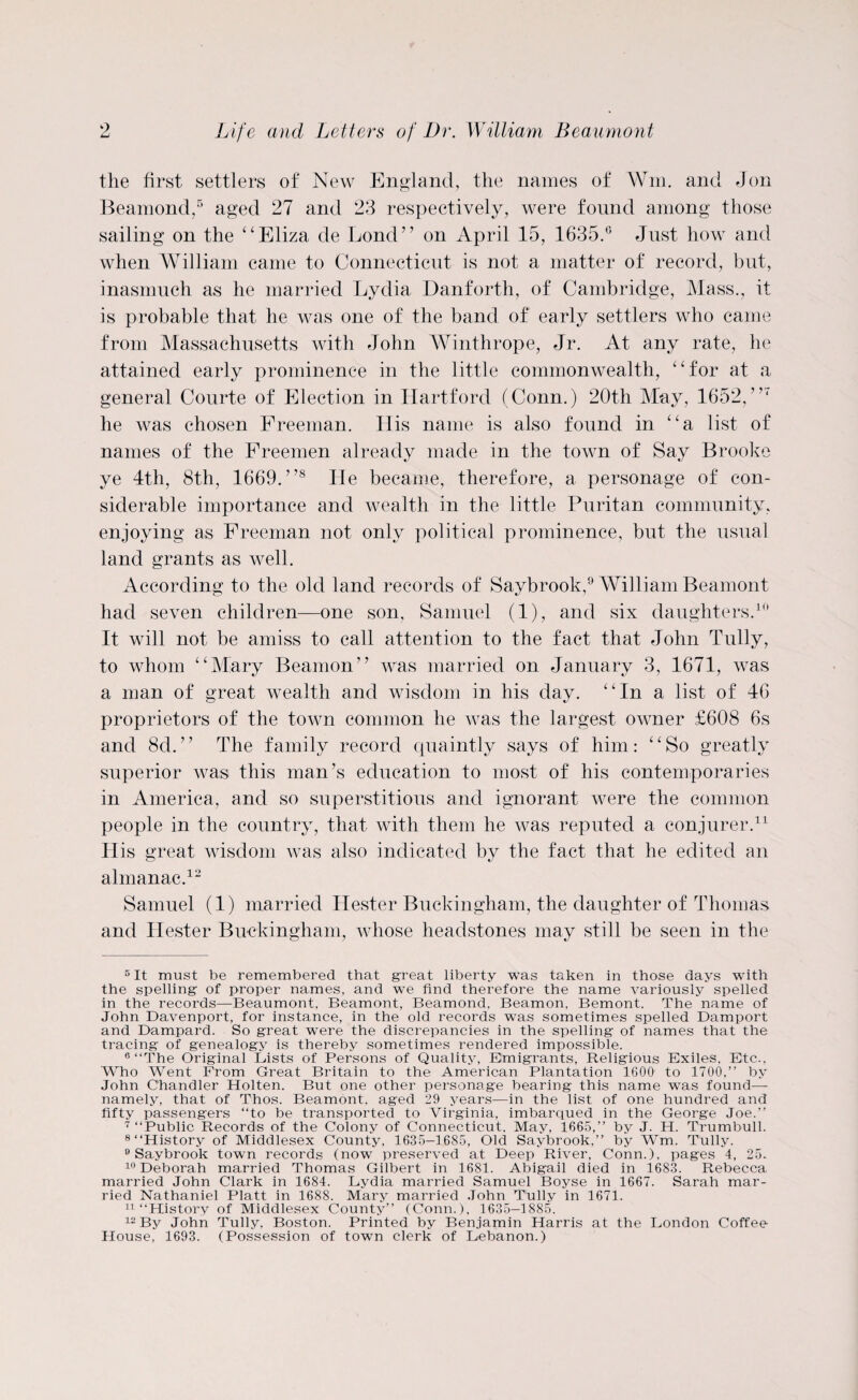 the first settlers of New England, the names of Wm. and Jon Beamond,5 aged 27 and 23 respectively, were found among those sailing on the “Eliza de Bond” on April 15, 1635.° Just how and when William came to Connecticut is not a matter of record, but, inasmuch as he married Lydia Danforth, of Cambridge, Mass., it is probable that he was one of the band of early settlers who came from Massachusetts with John Winthrope, Jr. At any rate, he attained early prominence in the little commonwealth, “for at a general Courte of Election in Hartford (Conn.) 20th May, 1652,7,7 he was chosen Freeman. His name is also found in “a list of names of the Freemen already made in the town of Say Brooke ye 4th, 8th, 1669.”8 He became, therefore, a personage of con¬ siderable importance and wealth in the little Puritan community, enjoying as Freeman not only political prominence, but the usual land grants as well. According to the old land records of Saybrook,9 William Beamont had seven children—one son, Samuel (1), and six daughters.10 It will not be amiss to call attention to the fact that John Tully, to whom “Mary Beamon” was married on January 3, 1671, was a man of great wealth and wisdom in his day. “In a list of 46 proprietors of the town common he was the largest owner £608 6s and 8d.” The family record quaintly says of him: “So greatly superior was this man’s education to most of his contemporaries in America, and so superstitious and ignorant ivere the common people in the country, that with them he aa^as reputed a conjurer.11 His great wisdom aa^ss also indicated by the fact that he edited an almanac.12 Samuel (1) married Hester Buckingham, the daughter of Thomas and Hester Buckingham, AAdiose headstones may still be seen in the 5 It must be remembered that great liberty was taken in those days with the spelling of proper names, and we find therefore the name variously spelled in the records—Beaumont, Beamont, Beamond, Beamon, Bemont. The name of John Davenport, for instance, in the old records was sometimes spelled Damport and Dampard. So great were the discrepancies in the spelling of names that the tracing of genealogy is thereby sometimes rendered impossible. 6 “The Original Lists of Persons of Quality, Emigrants, Religious Exiles, Etc., Who Went From Great Britain to the American Plantation 1600 to 1700,’’ by John Chandler Holten. But one other personage bearing this name was found— namely, that of Thos. Beamont, aged 29 years—in the list of one hundred and fifty passengers “to be transported to Virginia, imbarqued in the George Joe.’’ 7 “Public Records of the Colony of Connecticut, May, 1665,’’ by J. H. Trumbull. 8 “History of Middlesex County, 1635—1685, Old Saybrook,” by Wm. Tully. 9 Saybrook town records (now preserved at Deep River, Conn.), pages 4, 25. 10 Deborah married Thomas Gilbert in 1681. Abigail died in 1683. Rebecca married John Clark in 1684. Lydia married Samuel Boyse in 1667. Sarah mar¬ ried Nathaniel Platt in 1688. Mary married John Tully in 1671. 11 “History of Middlesex County” (Conn.), 1635-1885. 12 By John Tully, Boston. Printed by Benjamin Harris at the London Coffee House, 1693. (Possession of town clerk of Lebanon.)